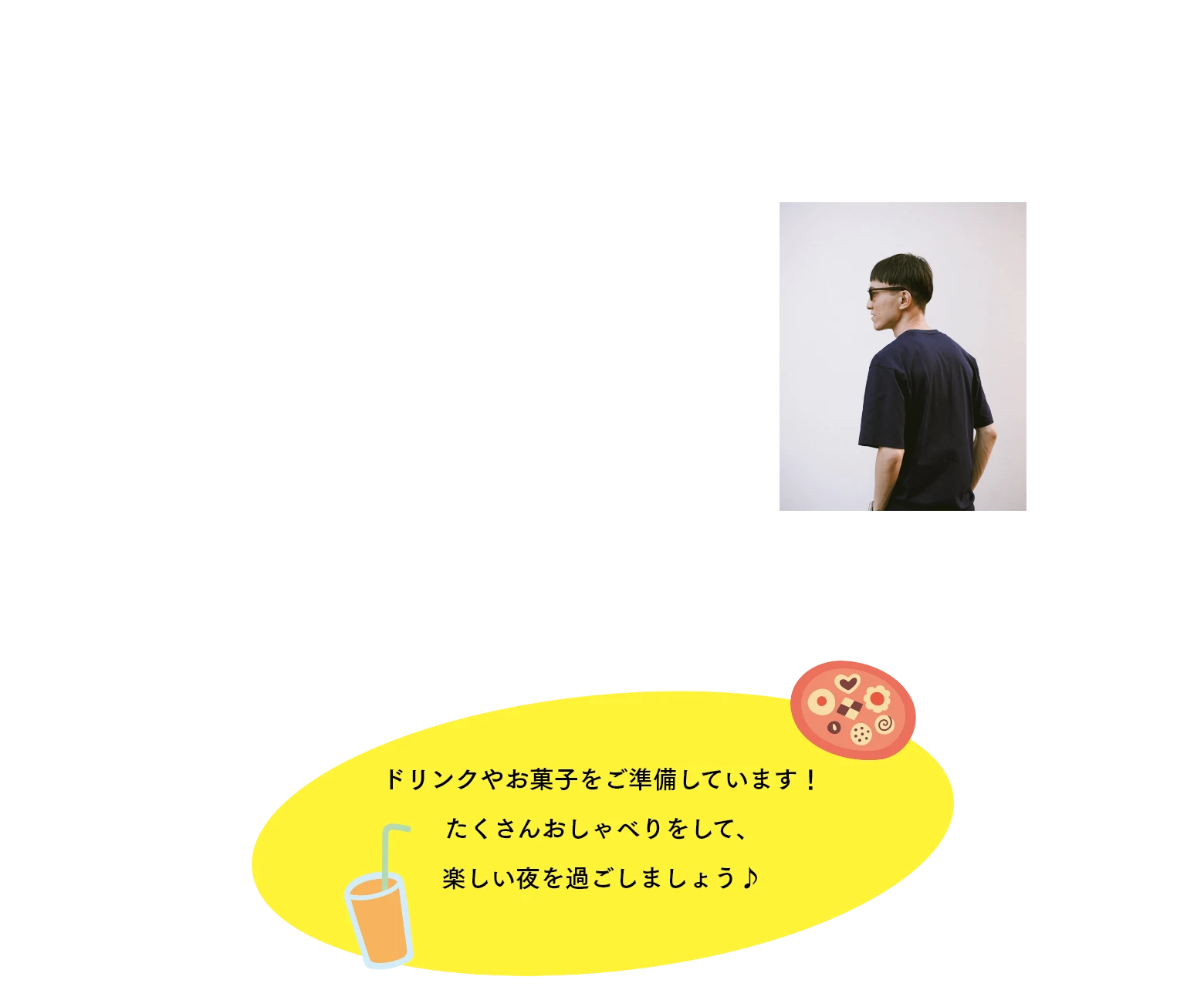 写真撮影　プロカメラマンによる撮影会も実施。お一人はもちろん、出逢った方々と一緒に撮影を楽しみ、親睦を深めてください。　photographer 安藤 唯人 やまとオンラインストアなどの撮影を担当。皆さまの素敵な笑顔と出逢いをお撮りします★　ドリンクやお菓子をご準備しています！たくさんおしゃべりをして、楽しい夜を過ごしましょう♪