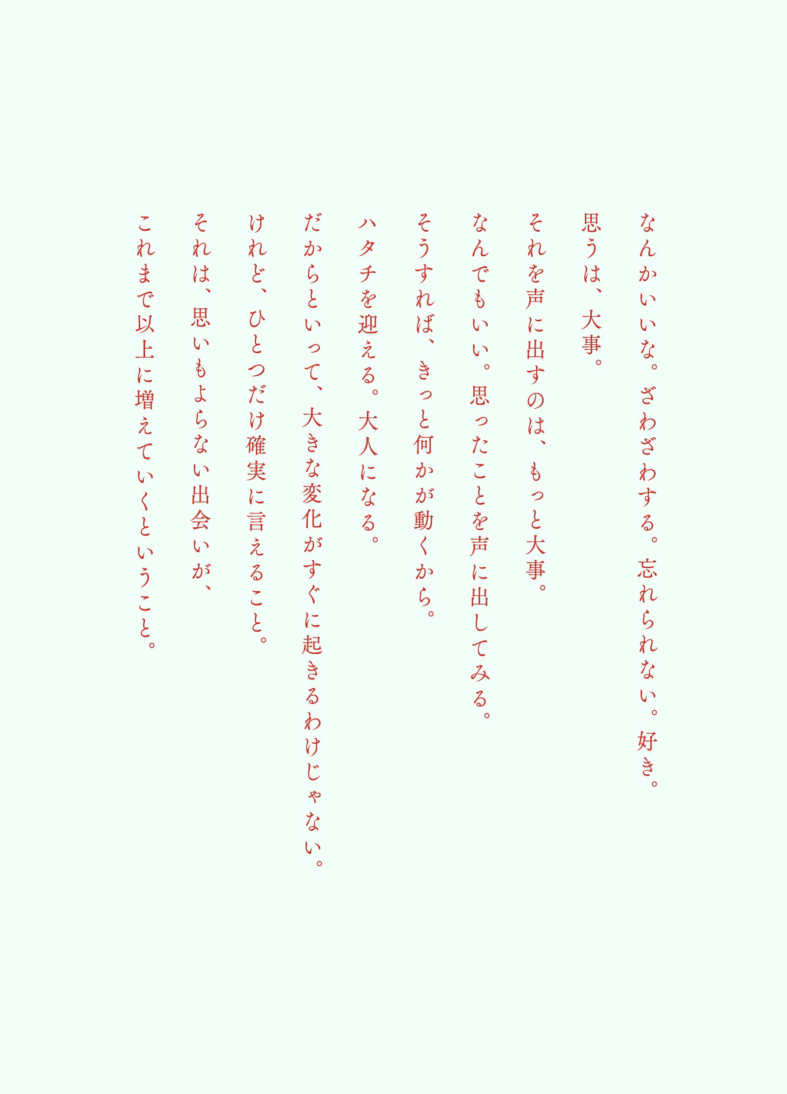 なんかいいな。ざわざわする。忘れられない。好き。思うは、大事。それを声に出すのは、もっと大事。なんでもいい。思ったことを声に出してみる。そうすれば、きっと何かが動くから。ハタチを迎える。大人になる。だからといって、大きな変化がすぐに起きるわけじゃない。けれど、ひとつだけ確実に言えること。それは、思いもよらない出会いが、これまで以上に増えていくということ。