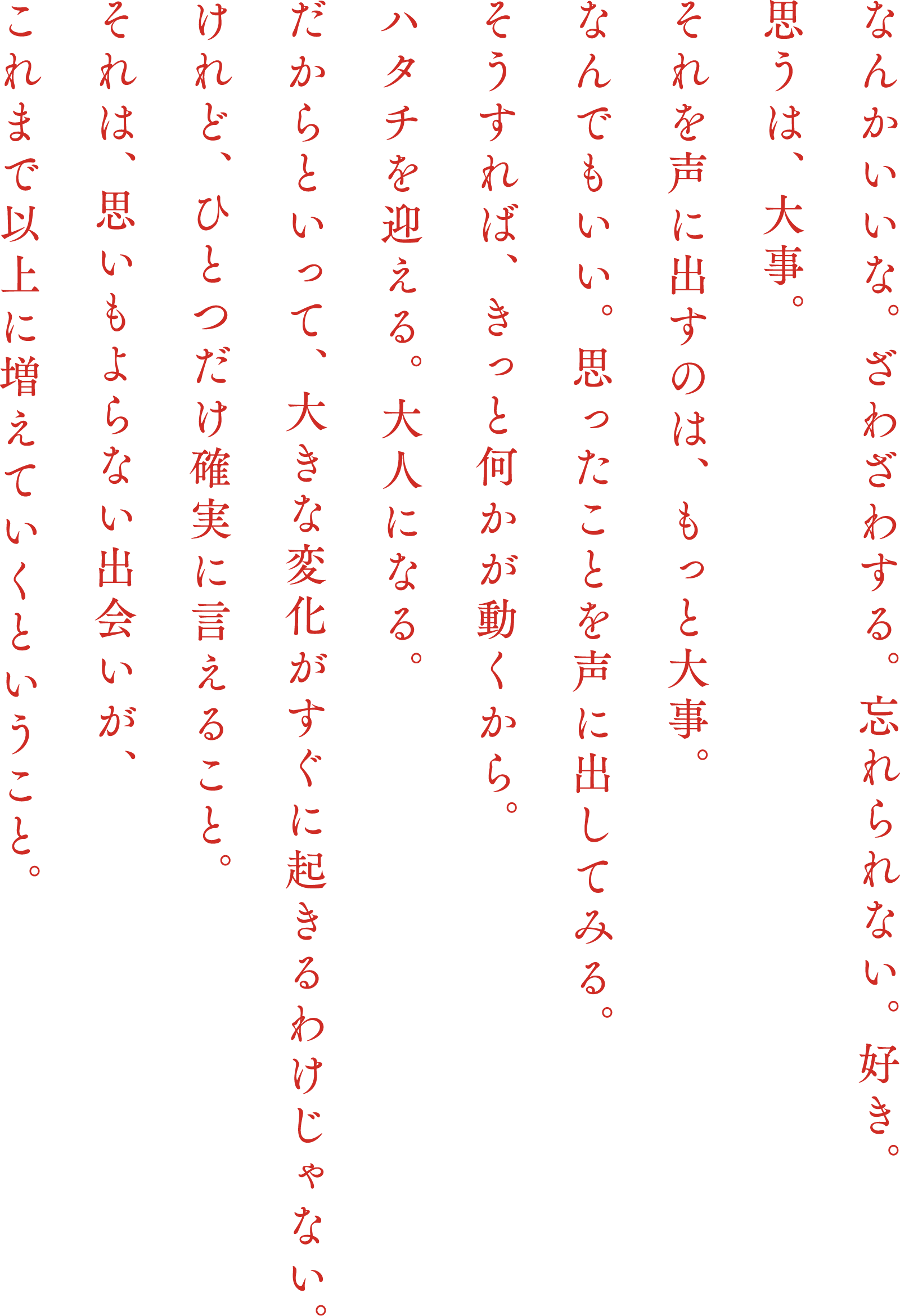 なんかいいな。ざわざわする。忘れられない。好き。思うは、大事。それを声に出すのは、もっと大事。なんでもいい。思ったことを声に出してみる。そうすれば、きっと何かが動くから。ハタチを迎える。大人になる。だからといって、大きな変化がすぐに起きるわけじゃない。けれど、ひとつだけ確実に言えること。それは、思いもよらない出会いが、これまで以上に増えていくということ。