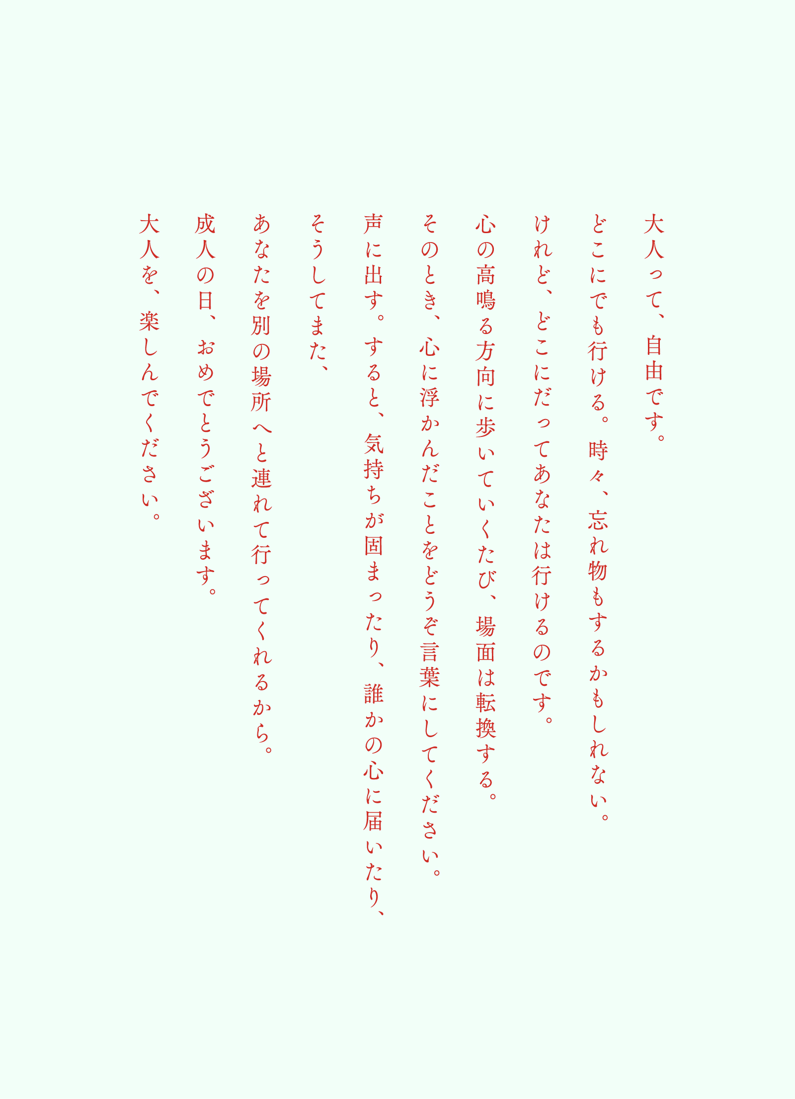 大人って、自由です。どこにでも行ける。時々、忘れ物もするかもしれない。けれど、どこにだってあなたは行けるのです。心の高鳴る方向に歩いていくたび、場面は転換する。そのとき、心に浮かんだことをどうぞ言葉にしてください。声に出す。すると、気持ちが固まったり、誰かの心に届いたり、そうしてまた、あなたを別の場所へと連れて行ってくれるから。成人の日、おめでとうございます。大人を、楽しんでください。