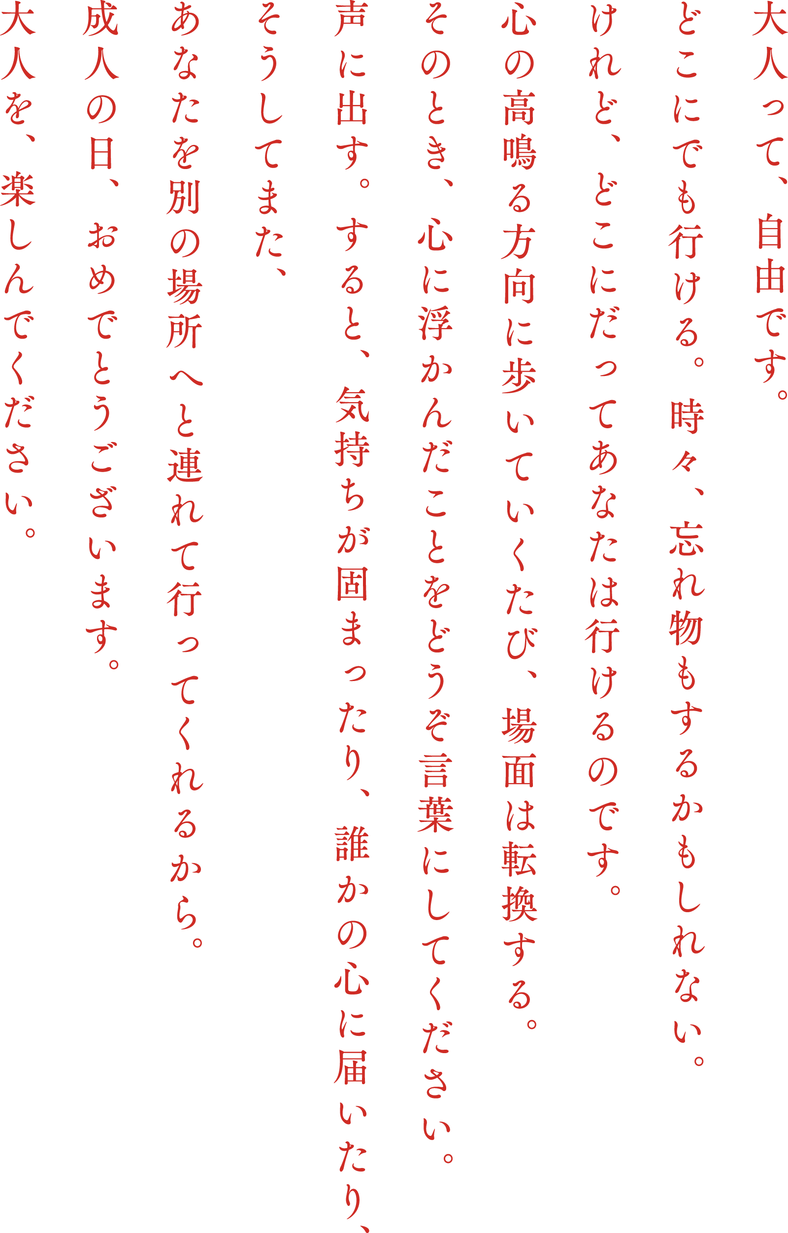 大人って、自由です。どこにでも行ける。時々、忘れ物もするかもしれない。けれど、どこにだってあなたは行けるのです。心の高鳴る方向に歩いていくたび、場面は転換する。そのとき、心に浮かんだことをどうぞ言葉にしてください。声に出す。すると、気持ちが固まったり、誰かの心に届いたり、そうしてまた、あなたを別の場所へと連れて行ってくれるから。成人の日、おめでとうございます。大人を、楽しんでください。