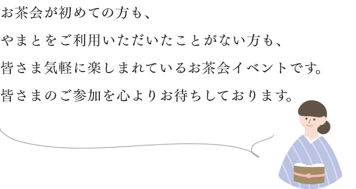 お茶会が初めての方も、やまとをご利用いただいたことがない方も、皆さま気軽に楽しまれているお茶会イベントです。皆さまのご参加を心よりお待ちしております。