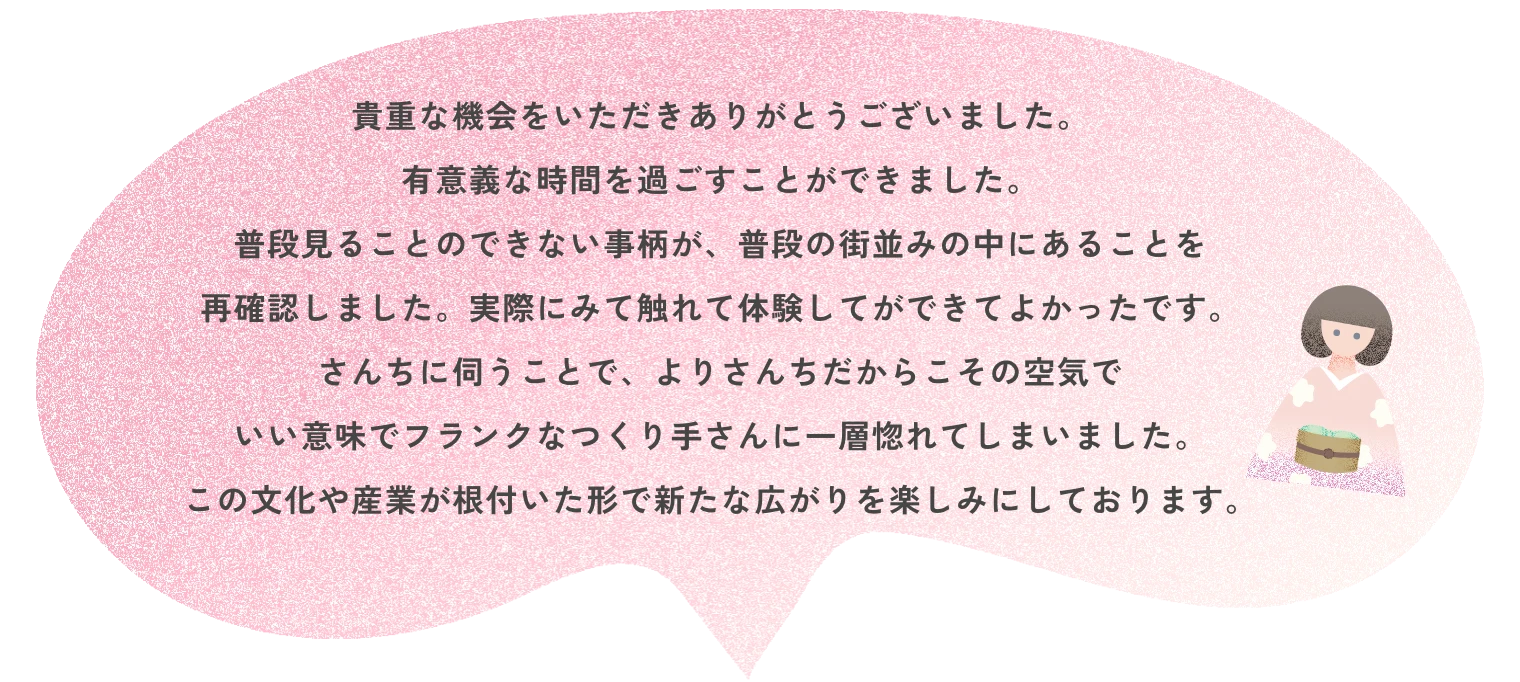 貴重な機会をいただきありがとうございました。有意義な時間を過ごすことができました。普段見ることのできない事柄が、普段の街並みの中にあることを再確認しました。実際にみて触れて体験してができてよかったです。さんちに伺うことで、よりさんちだからこその空気でいい意味でフランクなつくり手さんに一層惚れてしまいました。この文化や産業が根付いた形で新たな広がりを楽しみにしております。