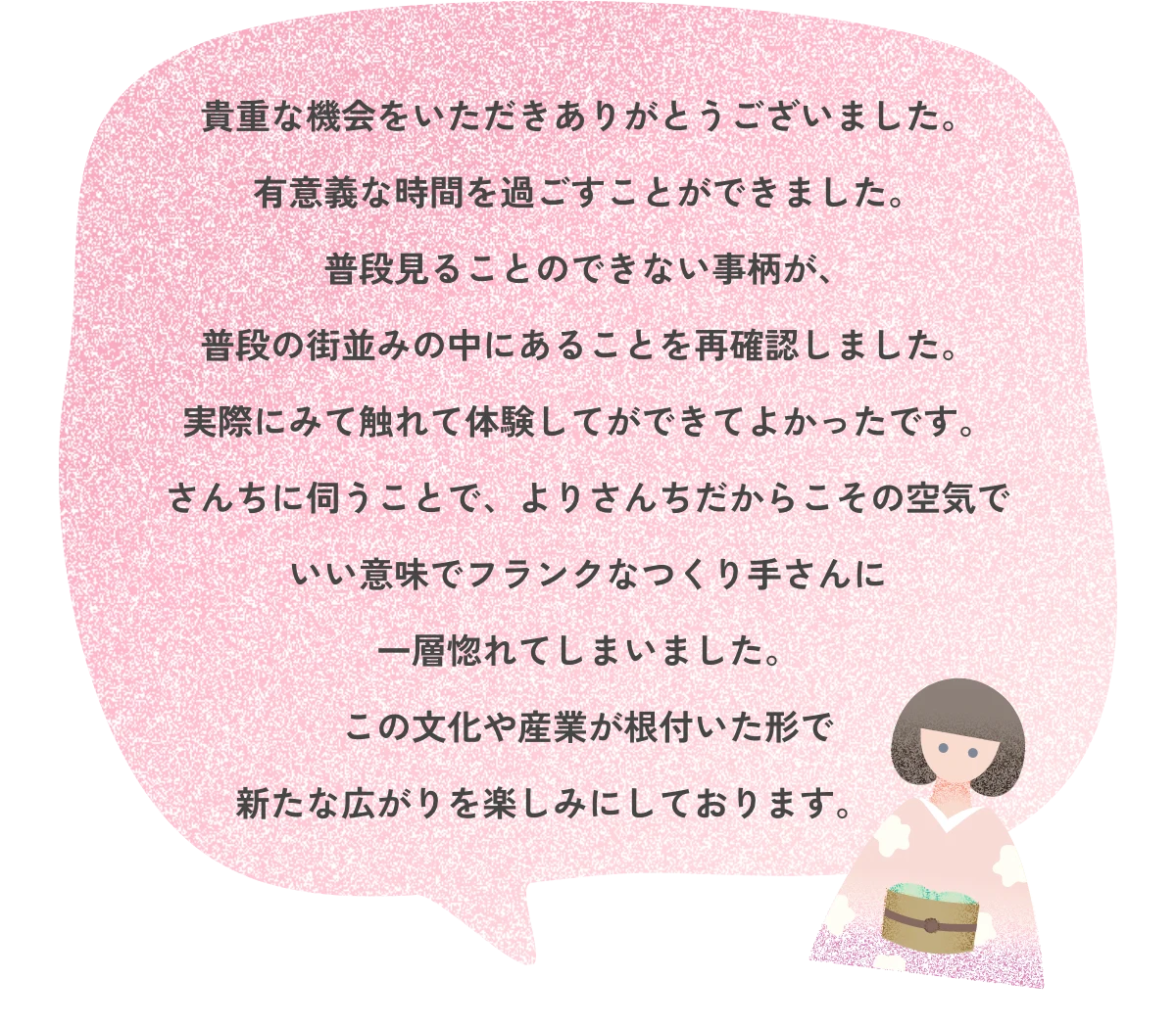 貴重な機会をいただきありがとうございました。有意義な時間を過ごすことができました。普段見ることのできない事柄が、普段の街並みの中にあることを再確認しました。実際にみて触れて体験してができてよかったです。さんちに伺うことで、よりさんちだからこその空気でいい意味でフランクなつくり手さんに一層惚れてしまいました。この文化や産業が根付いた形で新たな広がりを楽しみにしております。