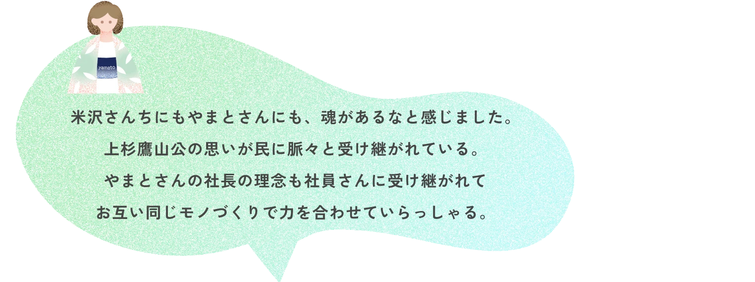 米沢さんちにもやまとさんにも、魂があるなと感じました。上杉鷹山公の思いが民に脈々と受け継がれている。やまとさんの社長の理念も社員さんに受け継がれてお互い同じモノづくりで力を合わせていらっしゃる。