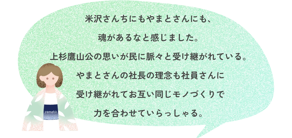 米沢さんちにもやまとさんにも、魂があるなと感じました。上杉鷹山公の思いが民に脈々と受け継がれている。やまとさんの社長の理念も社員さんに受け継がれてお互い同じモノづくりで力を合わせていらっしゃる。