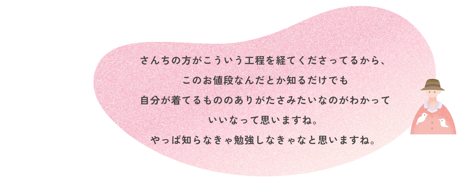 さんちの方がこういう工程を経てくださってるから、このお値段なんだとか知るだけでも自分が着てるもののありがたさみたいなのがわかっていいなって思いますね。やっぱ知らなきゃ勉強しなきゃなと思いますね。