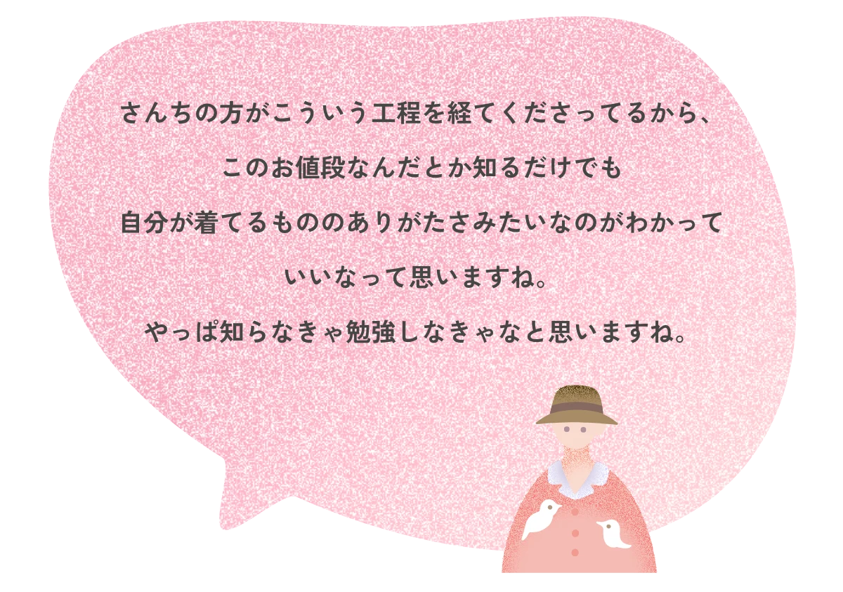 さんちの方がこういう工程を経てくださってるから、このお値段なんだとか知るだけでも自分が着てるもののありがたさみたいなのがわかっていいなって思いますね。やっぱ知らなきゃ勉強しなきゃなと思いますね。