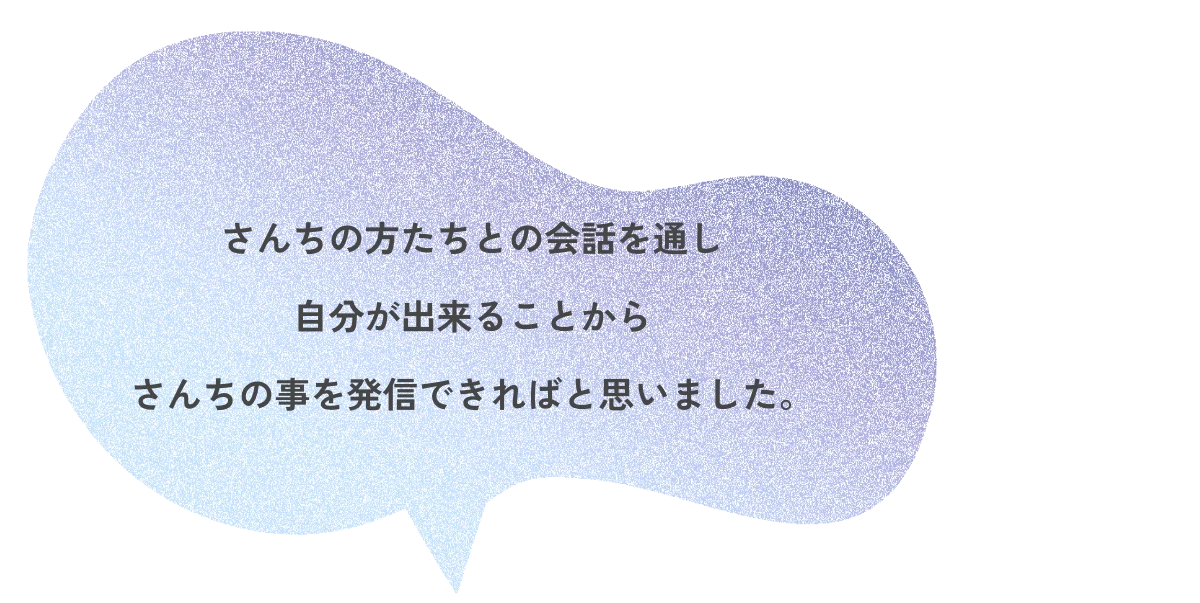さんちの方たちとの会話を通し自分が出来ることからさんちの事を発信できればと思いました。