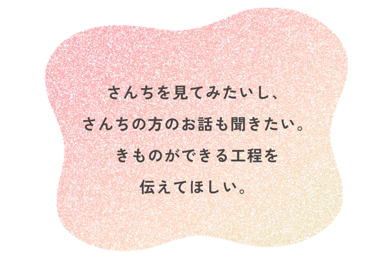 さんちを見てみたいし、さんちの方のお話も聞きたい。きものができる工程を伝えてほしい。