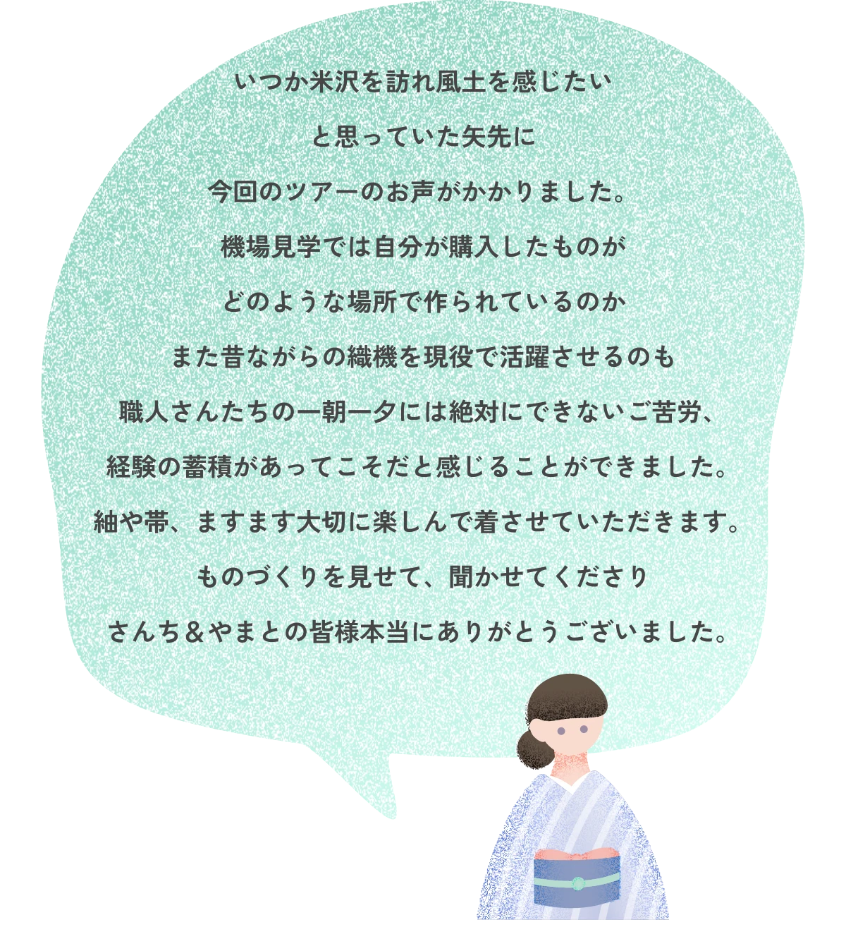 いつか米沢を訪れ風土を感じたいと思っていた矢先に今回のツアーのお声がかかりました。機場見学では自分が購入したものがどのような場所で作られているのかまた昔ながらの織機を現役で活躍させるのも職人さんたちの一朝一夕には絶対にできないご苦労、経験の蓄積があってこそだと感じることができました。紬や帯、ますます大切に楽しんで着させていただきます。ものづくりを見せて、聞かせてくださりさんち&やまとの皆様本当にありがとうございました。