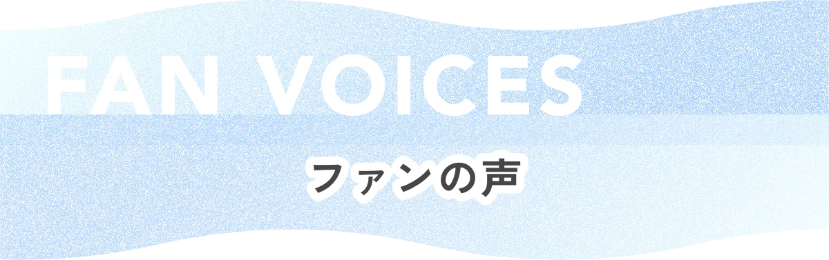 FAN VOICES ファンの声