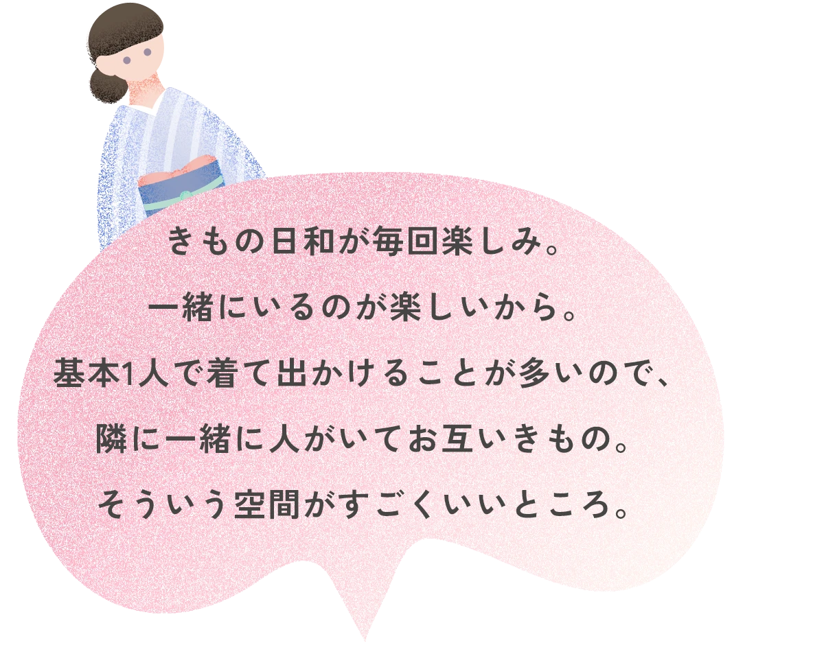 きもの日和が毎回楽しみ。一緒にいるのが楽しいから。基本1人で着て出かけることが多いので、隣に一緒に人がいてお互いきもの。そういう空間がすごくいいところ。