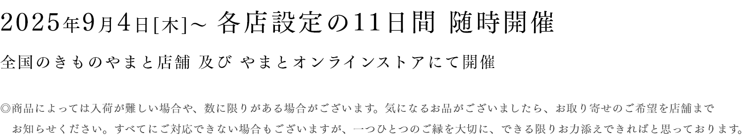 2025年9月4日[木]〜 各店設定の11日間 随時開催 全国のきものやまと店舗 及び やまとオンラインストアにて開催　◎商品によっては入荷が難しい場合や、数に限りがある場合がございます。気になるお品がございましたら、お取り寄せのご希望を店舗までお知らせください。すべてにご対応できない場合もございますが、一つひとつのご縁を大切に、できる限りお力添えできればと思っております。