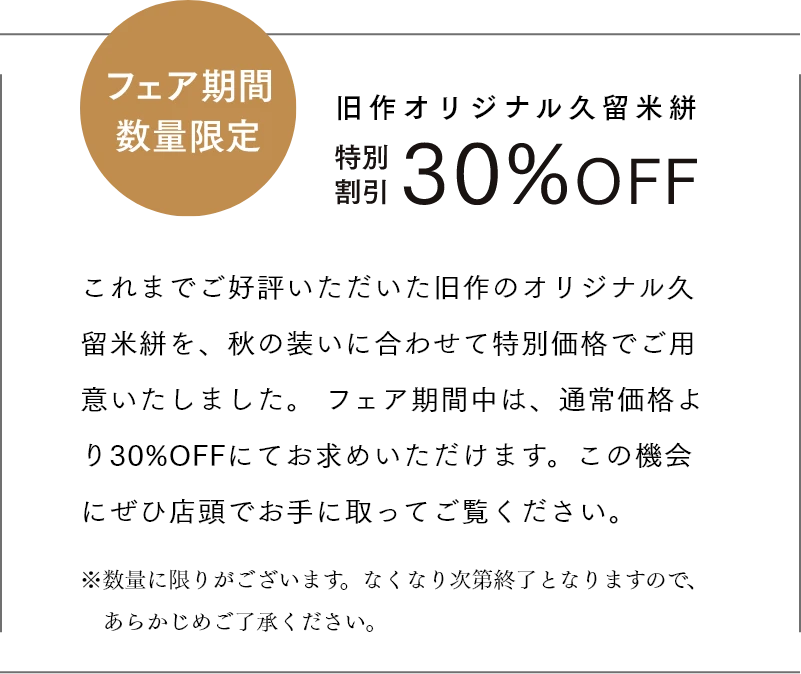 フェア期間数量限定　旧作オリジナル久留米絣 特別割引30％OFF これまでご好評いただいた旧作のオリジナル久留米絣を、秋の装いに合わせて特別価格でご用意いたしました。 フェア期間中は、通常価格より30%OFFにてお求めいただけます。この機会にぜひ店頭でお手に取ってご覧ください。 ※数量に限りがございます。なくなり次第終了となりますので、あらかじめご了承ください。