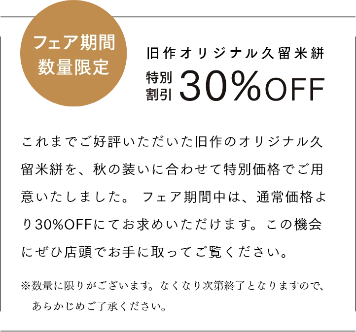 フェア期間数量限定　旧作オリジナル久留米絣 特別割引30％OFF これまでご好評いただいた旧作のオリジナル久留米絣を、秋の装いに合わせて特別価格でご用意いたしました。 フェア期間中は、通常価格より30%OFFにてお求めいただけます。この機会にぜひ店頭でお手に取ってご覧ください。 ※数量に限りがございます。なくなり次第終了となりますので、あらかじめご了承ください。