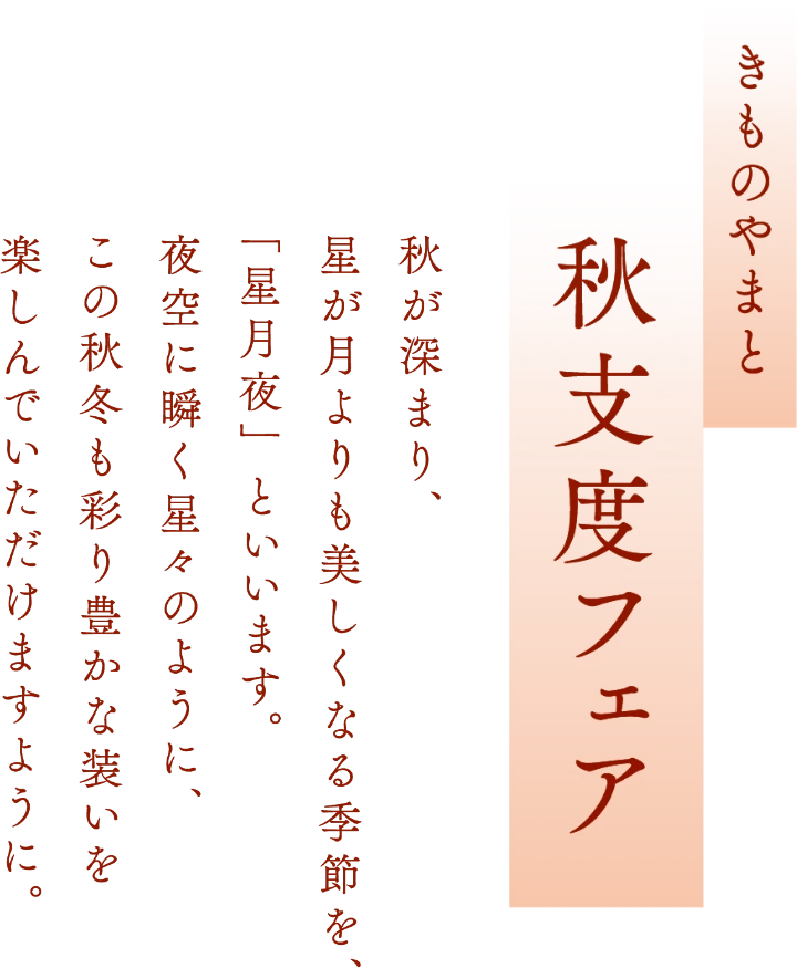 きものやまと 秋支度フェア　秋が深まり、星が月よりも美しくなる季節を、「星月夜」といいます。夜空に瞬く星々のように、この秋冬も彩り豊かな装いを楽しんでいただけますように。
