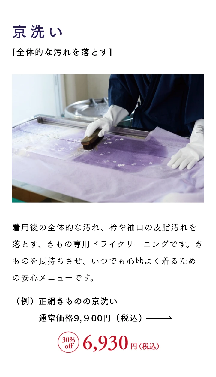 京洗い[全体的な汚れを落とす] 着用後の全体的な汚れ、衿や袖口の皮脂汚れを落とす、きもの専用ドライクリーニングです。きものを長持ちさせ、いつでも心地よく着るための安心メニューです。