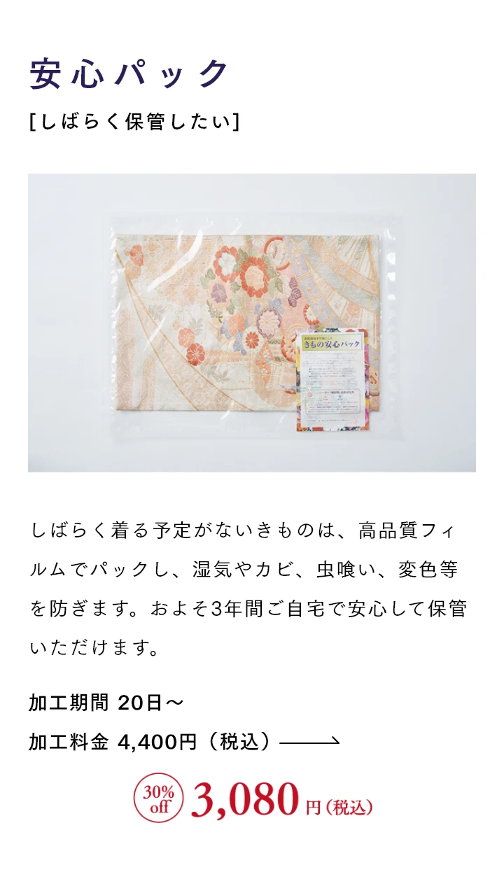 安心パック[しばらく保管したい] しばらく着る予定がないきものは、高品質フィルムでパックし、湿気やカビ、虫喰い、変色等を防ぎます。およそ3年間ご自宅で安心して保管いただけます。