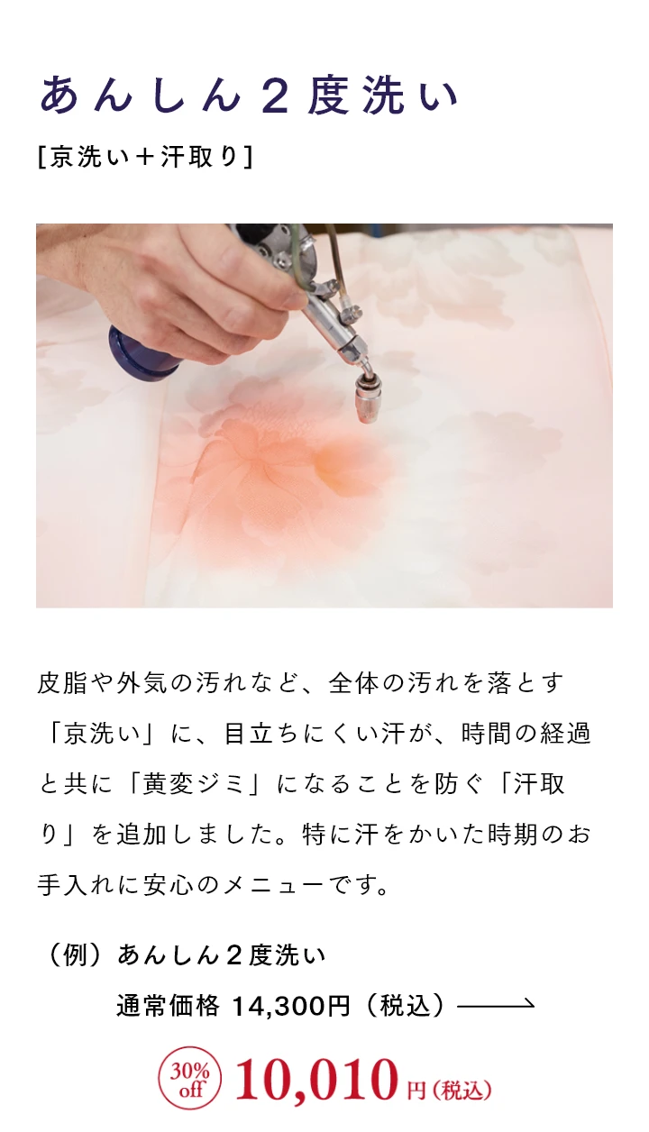 あんしん２度洗い[京洗い＋汗取り] 皮脂や外気の汚れなど、全体の汚れを落とす「京洗い」に、目立ちにくい汗が、時間の経過と共に「黄変ジミ」になることを防ぐ「汗取り」を追加しました。特に汗をかいた時期のお手入れに安心のメニューです。
