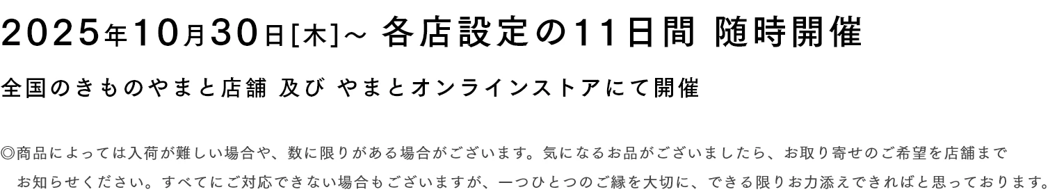 2025年10月30日[木]〜 各店設定の11日間 随時開催　◎商品によっては入荷が難しい場合や、数に限りがある場合がございます。気になるお品がございましたら、お取り寄せのご希望を店舗までお知らせください。すべてにご対応できない場合もございますが、一つひとつのご縁を大切に、できる限りお力添えできればと思っております。