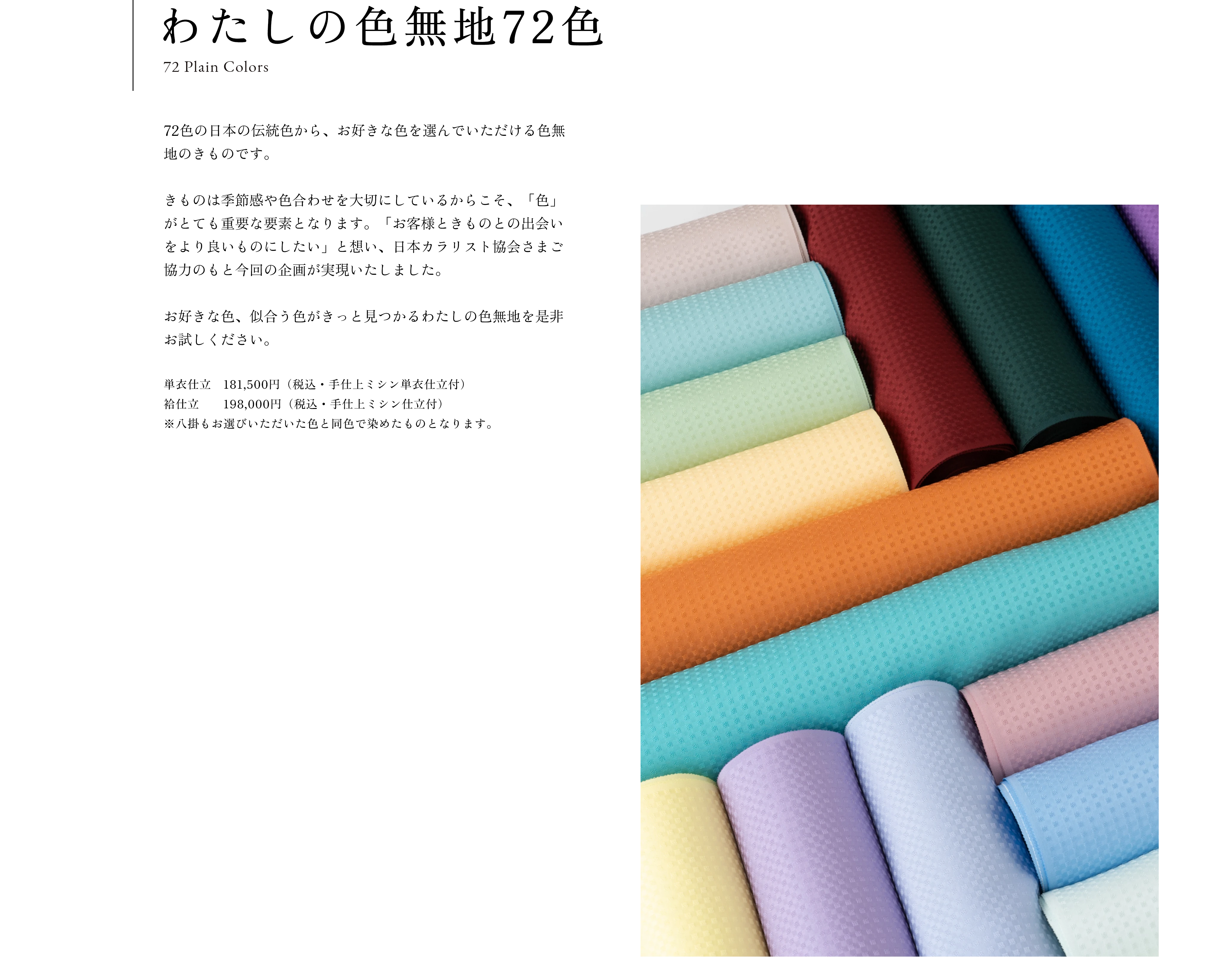 わたしの色無地72色(72 Plain Colors)　72色の日本の伝統色から、お好きな色を選んでいただける色無地のきものです。きものは季節感や色合わせを大切にしているからこそ、「色」がとても重要な要素となります。「お客様ときものとの出会いをより良いものにしたい」と想い、日本カラリスト協会さまご協力のもと今回の企画が実現いたしました。お好きな色、似合う色がきっと見つかるわたしの色無地を是非お試しください。価格：袷仕立　198,000円 （税込・共布八掛・あかね胴裏・手仕上ミシン仕立付）※八掛もお選びいただいた色と同色で染めたものとなります。単衣仕立　181,500円 （税込・手仕上ミシン単衣仕立付）素材：絹
