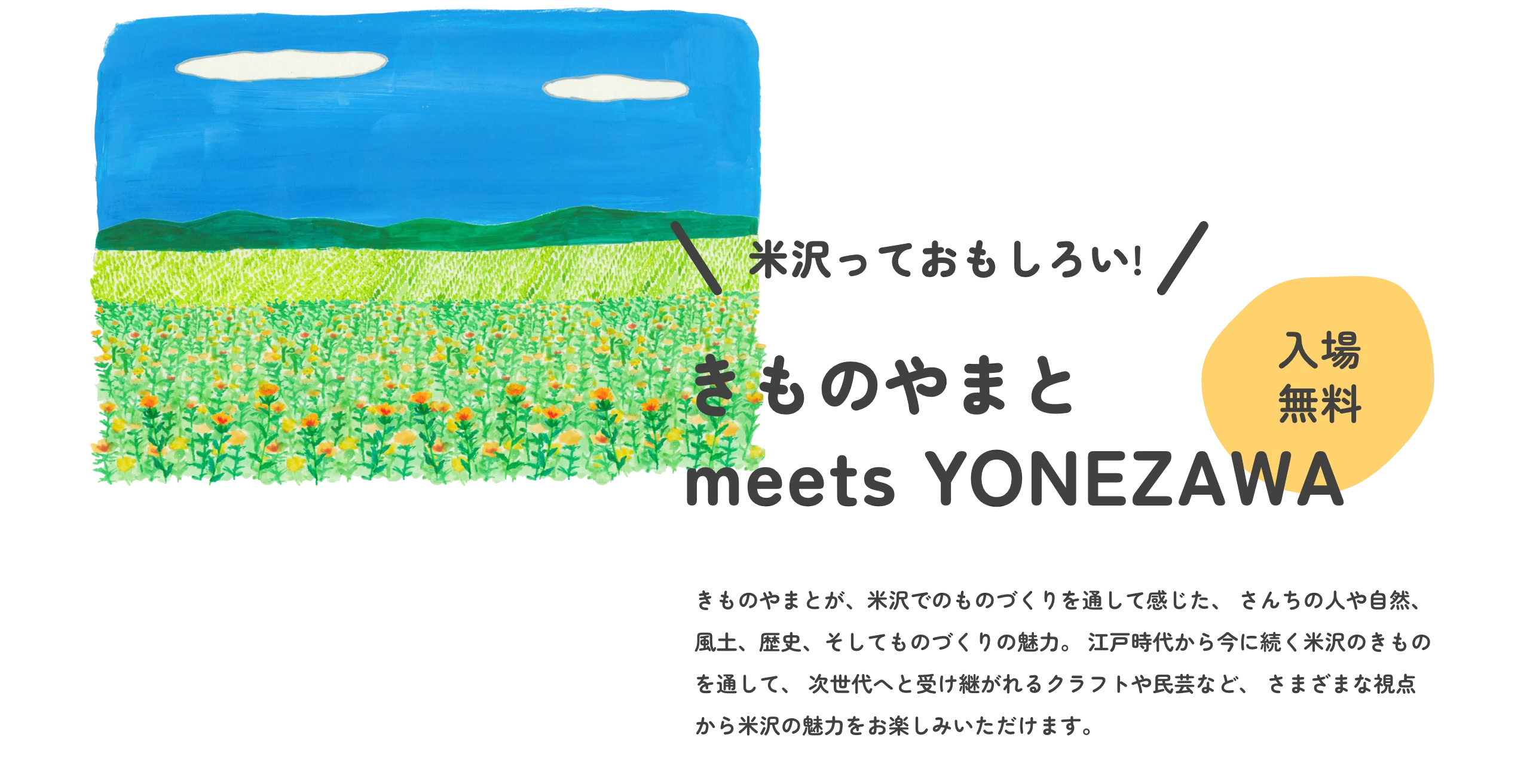 米沢っておもしろい　きものやまと meets YONEZAWA きものやまとが、米沢でのものづくりを通して感じた、 さんちの人や自然、風土、歴史、そしてものづくりの魅力。 江戸時代から今に続く米沢のきものや、 ワークショップやショートムービーなどを通して、 次世代へと受け継がれるクラフトや民芸、食文化など、 さまざまな視点から米沢の魅力をお楽しみいただけます。