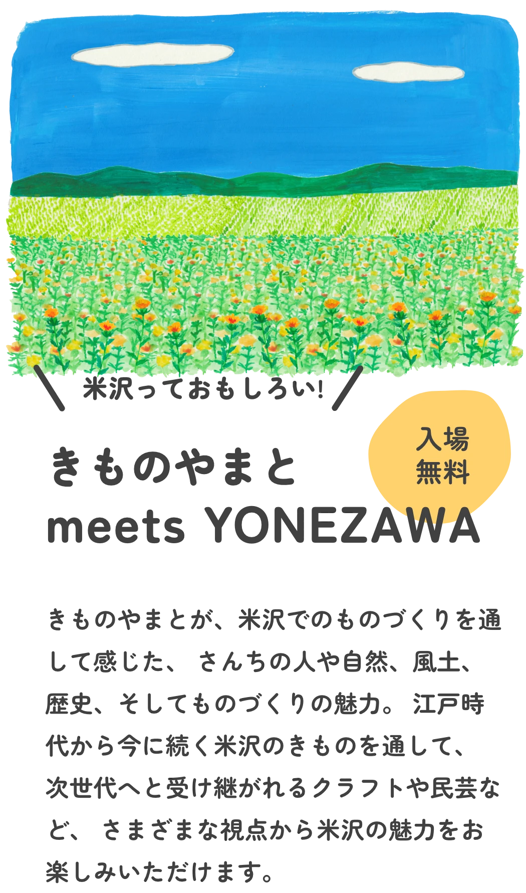 米沢っておもしろい　きものやまと meets YONEZAWA きものやまとが、米沢でのものづくりを通して感じた、 さんちの人や自然、風土、歴史、そしてものづくりの魅力。 江戸時代から今に続く米沢のきものや、 ワークショップやショートムービーなどを通して、 次世代へと受け継がれるクラフトや民芸、食文化など、 さまざまな視点から米沢の魅力をお楽しみいただけます。