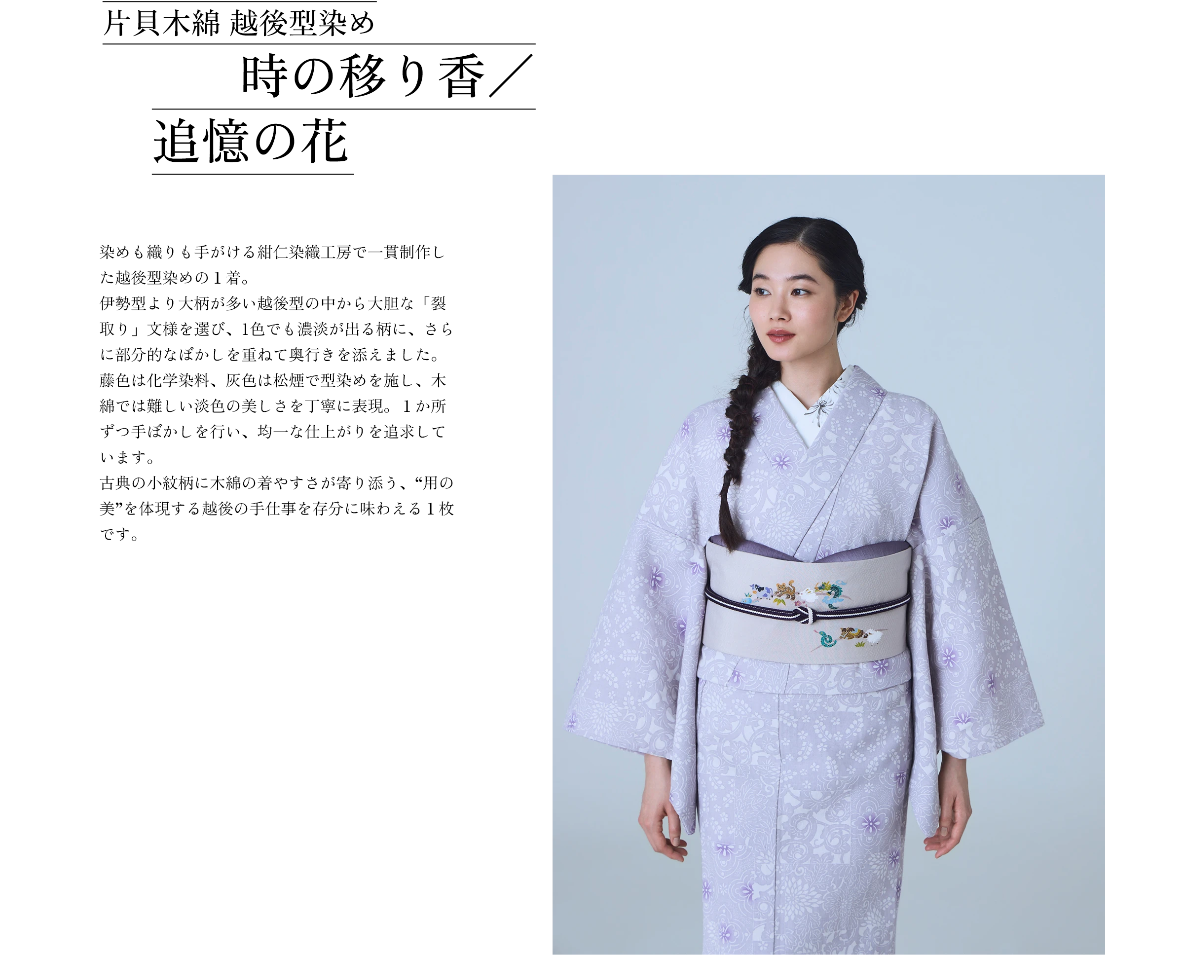 片貝木綿 越後型染め 時の移り香／追憶の花 染めも織りも手がける紺仁染織工房で一貫制作した越後型染めの１着。伊勢型より大柄が多い越後型の中から大胆な「裂取り」文様を選び、1色でも濃淡が出る柄に、さらに部分的なぼかしを重ねて奥行きを添えました。藤色は化学染料、灰色は松煙で型染めを施し、木綿では難しい淡色の美しさを丁寧に表現。１か所ずつ手ぼかしを行い、均一な仕上がりを追求しています。 古典の小紋柄に木綿の着やすさが寄り添う、“用の美”を体現する越後の手仕事を存分に味わえる１枚です。