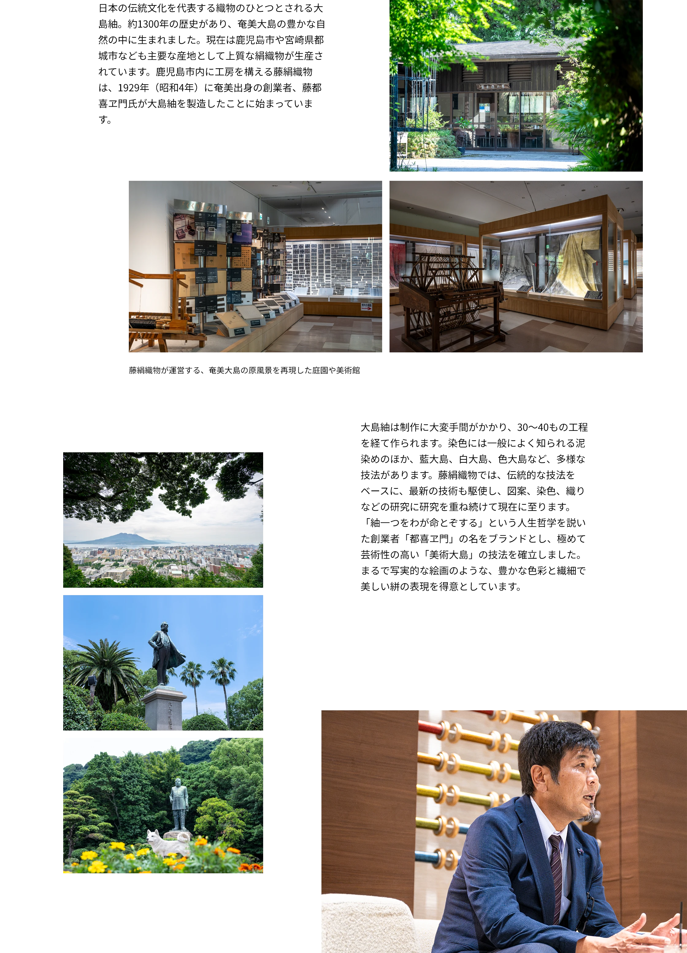 日本の伝統文化を代表する織物のひとつとされる大島紬。約1300年の歴史があり、奄美大島の豊かな自然の中に生まれました。現在は鹿児島市や宮崎県都城市なども主要な産地として上質な絹織物が生産されています。鹿児島市内に工房を構える藤絹織物は、1929年（昭和4年）に奄美出身の創業者、藤都喜ヱ門氏が大島紬を製造したことに始まっています。　大島紬は制作に大変手間がかかり、30〜40もの工程を経て作られます。染色には一般によく知られる泥染めのほか、藍大島、白大島、色大島など、多様な技法があります。藤絹織物では、伝統的な技法をベースに、最新の技術も駆使し、図案、染色、織りなどの研究に研究を重ね続けて現在に至ります。「紬一つをわが命とぞする」という人生哲学を説いた創業者「都喜ヱ門」の名をブランドとし、極めて芸術性の高い「美術大島」の技法を確立しました。まるで写実的な絵画のような、豊かな色彩と繊細で美しい絣の表現を得意としています。