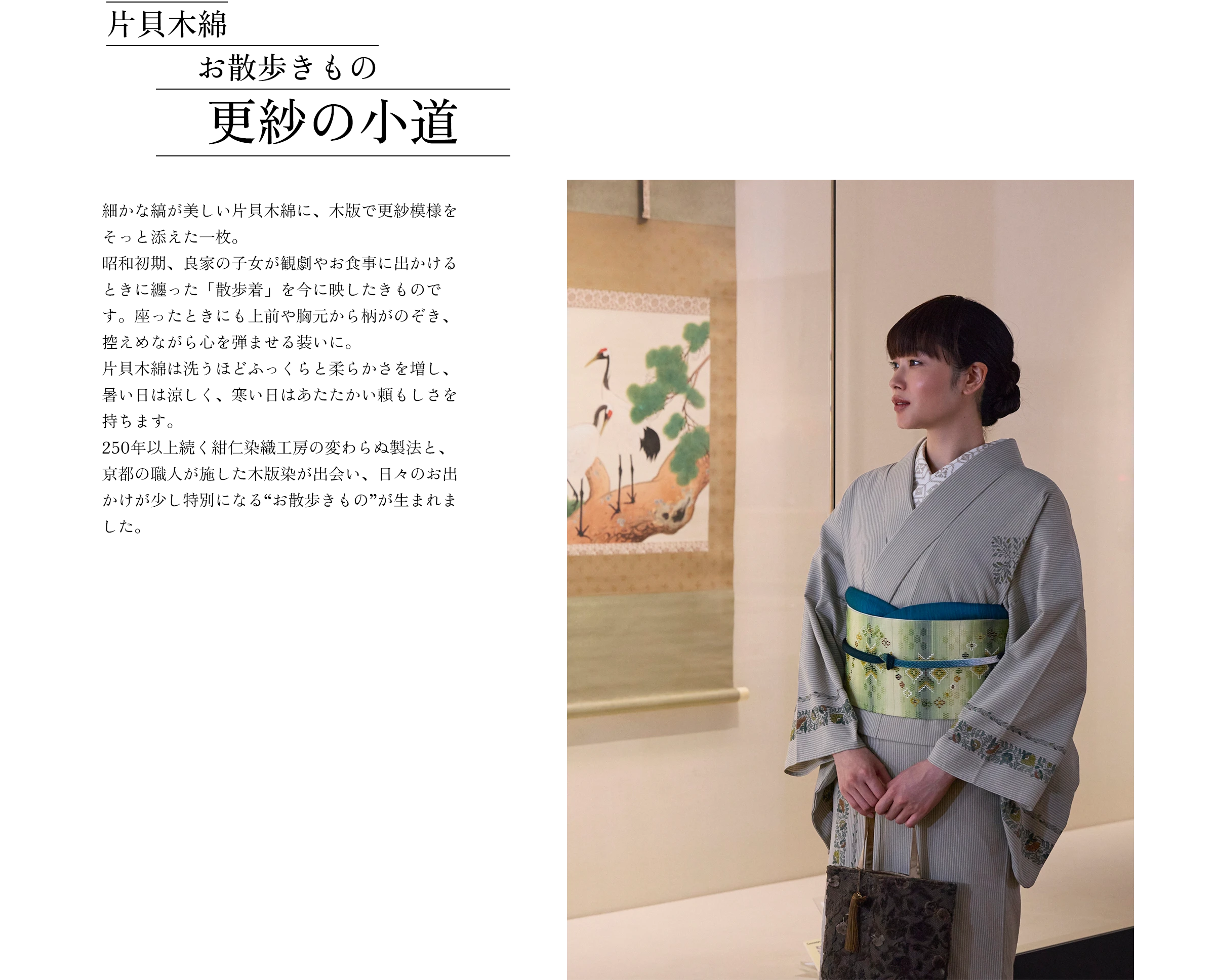 片貝木綿 お散歩きもの 更紗の小道 細かな縞が美しい片貝木綿に、木版で更紗模様をそっと添えた一枚。昭和初期、良家の子女が観劇やお食事に出かけるときに纏った「散歩着」を今に映したきものです。座ったときにも上前や胸元から柄がのぞき、控えめながら心を弾ませる装いに。片貝木綿は洗うほどふっくらと柔らかさを増し、暑い日は涼しく、寒い日はあたたかい頼もしさを持ちます。250年以上続く紺仁染織工房の変わらぬ製法と、京都の職人が施した木版染が出会い、日々のお出かけが少し特別になる“お散歩きもの”が生まれました。