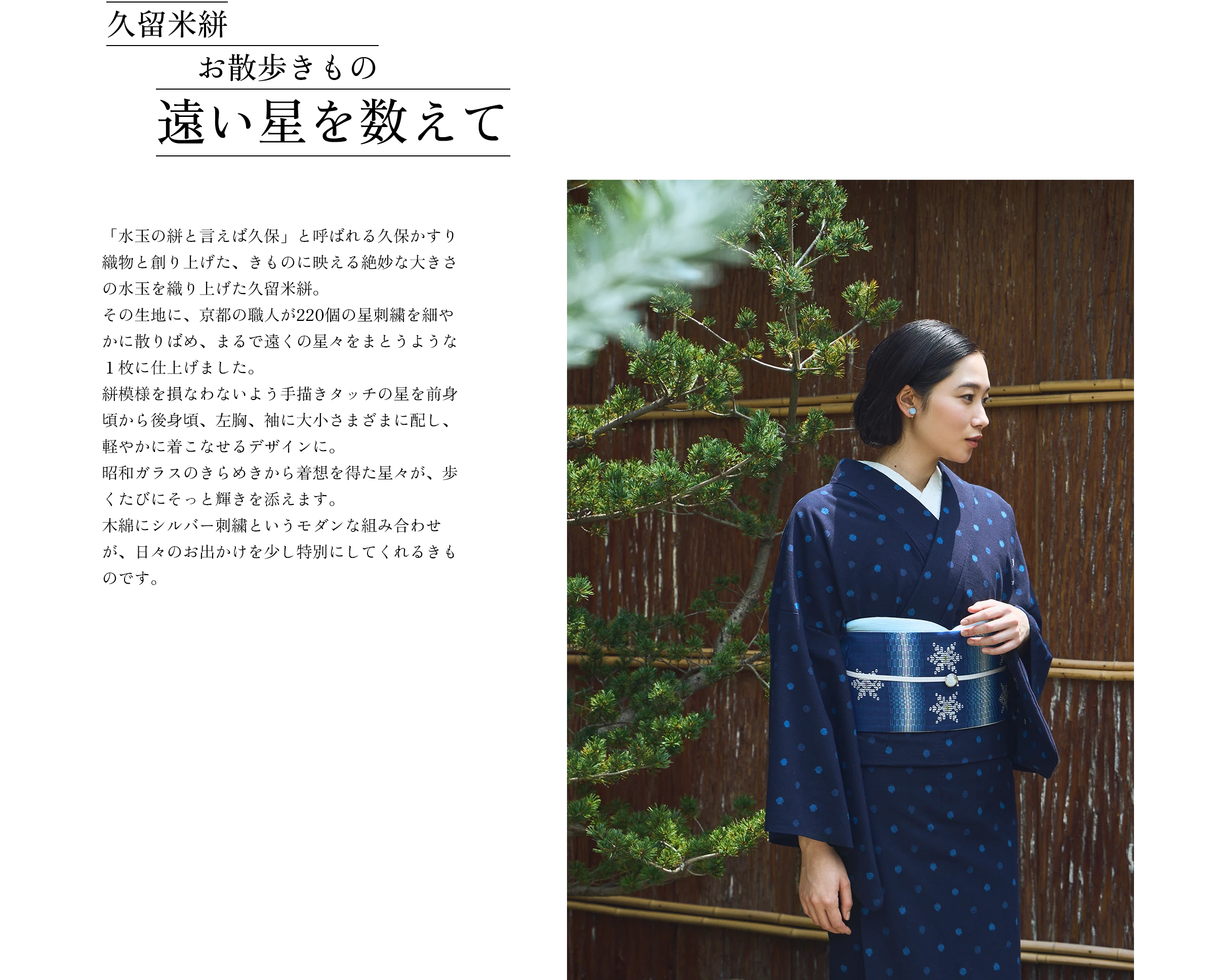 久留米絣 お散歩きもの 遠い星を数えて「水玉の絣と言えば久保」と呼ばれる久保かすり織物と創り上げた、きものに映える絶妙な大きさの水玉を織り上げた久留米絣。その生地に、京都の職人が220個の星刺繍を細やかに散りばめ、まるで遠くの星々をまとうような１枚に仕上げました。絣模様を損なわないよう手描きタッチの星を前身頃から後身頃、左胸、袖に大小さまざまに配し、軽やかに着こなせるデザインに。昭和ガラスのきらめきから着想を得た星々が、歩くたびにそっと輝きを添えます。木綿にシルバー刺繍というモダンな組み合わせが、日々のお出かけを少し特別にしてくれるきものです。