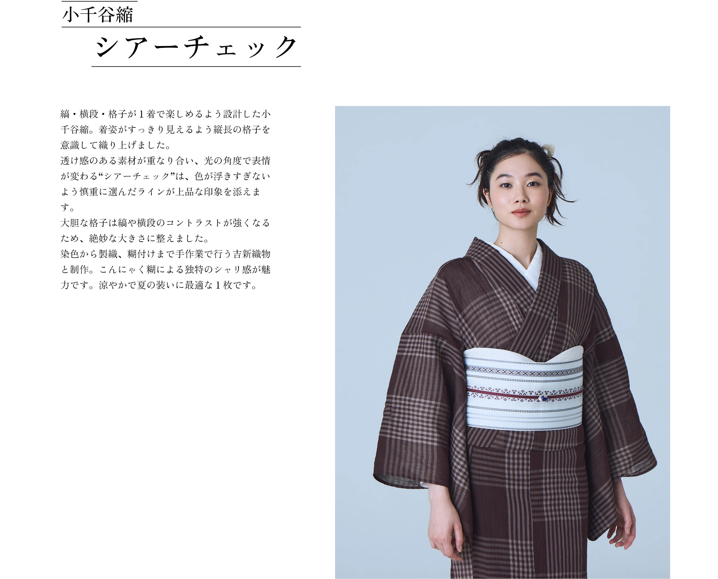 小千谷縮 シアーチェック 縞・横段・格子が１着で楽しめるよう設計した小千谷縮。着姿がすっきり見えるよう縦長の格子を意識して織り上げました。透け感のある素材が重なり合い、光の角度で表情が変わる“シアーチェック”は、色が浮きすぎないよう慎重に選んだラインが上品な印象を添えます。大胆な格子は縞や横段のコントラストが強くなるため、絶妙な大きさに整えました。染色から製織、糊付けまで手作業で行う吉新織物と制作。こんにゃく糊による独特のシャリ感が魅力です。涼やかで夏の装いに最適な１枚です。