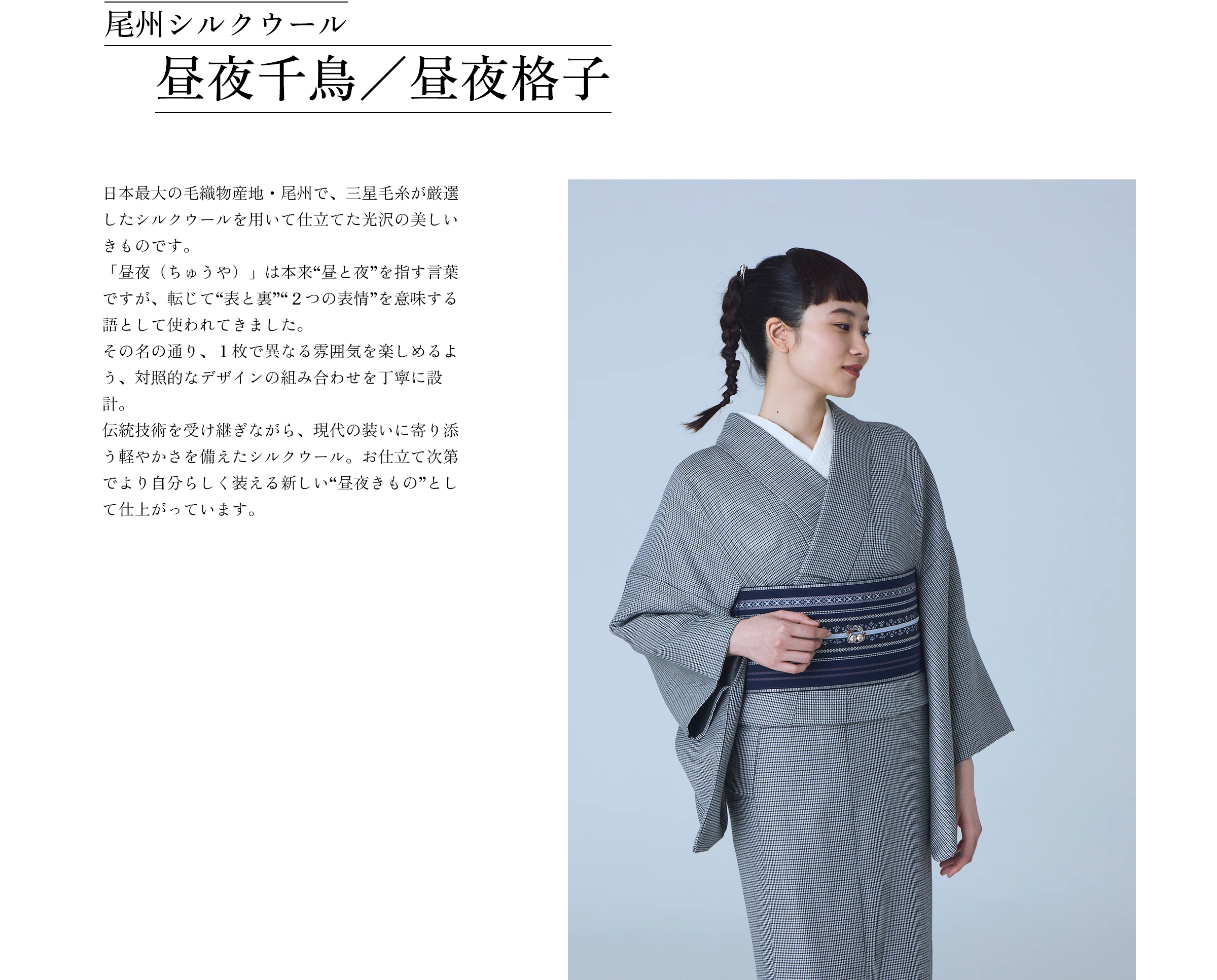 尾州シルクウール 昼夜千鳥／昼夜格子 日本最大の毛織物産地・尾州で、三星毛糸が厳選したシルクウールを用いて仕立てた光沢の美しいきものです。「昼夜（ちゅうや）」は本来“昼と夜”を指す言葉ですが、転じて“表と裏”“２つの表情”を意味する語として使われてきました。その名の通り、１枚で異なる雰囲気を楽しめるよう、対照的なデザインの組み合わせを丁寧に設計。伝統技術を受け継ぎながら、現代の装いに寄り添う軽やかさを備えたシルクウール。お仕立て次第でより自分らしく装える新しい“昼夜きもの”として仕上がっています。