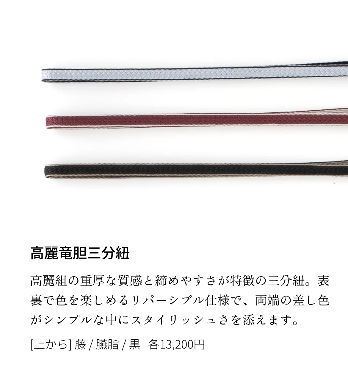 高麗竜胆三分紐 高麗組の重厚な質感と締めやすさが特徴の三分紐。表裏で色を楽しめるリバーシブル仕様で、両端の差し色がシンプルな中にスタイリッシュさを添えます。[上から] 藤 / 臙脂 / 黒 各13,200円
