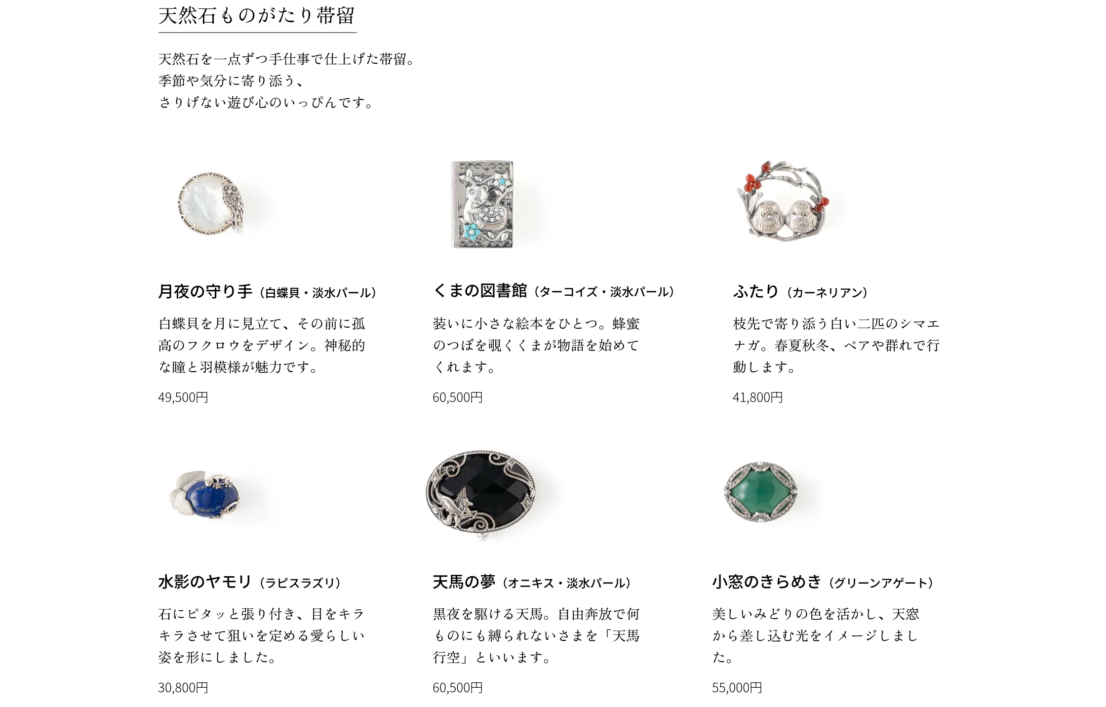 天然石ものがたり帯留 天然石を一点ずつ手仕事で仕上げた帯留。季節や気分に寄り添う、さりげない遊び心のいっぴんです。 月夜の守り手（白蝶貝・淡水パール）白蝶貝を月に見立て、その前に孤高のフクロウをデザイン。神秘的な瞳と羽模様が魅力です。49,500円 くまの図書館（ターコイズ・淡水パール）装いに小さな絵本をひとつ。蜂蜜のつぼを覗くくまが物語を始めてくれます。60,500円 ふたり（カーネリアン）枝先で寄り添う白い二匹のシマエナガ。春夏秋冬、ペアや群れで行動します。41,800円 水影のヤモリ（ラピスラズリ）石にピタッと張り付き、目をキラキラさせて狙いを定める愛らしい姿を形にしました。30,800円 天馬の夢（オニキス・淡水パール）黒夜を駆ける天馬。自由奔放で何ものにも縛られないさまを「天馬行空」といいます。60,500円 小窓のきらめき（グリーンアゲート）美しいみどりの色を活かし、天窓から差し込む光をイメージしました。55,000円