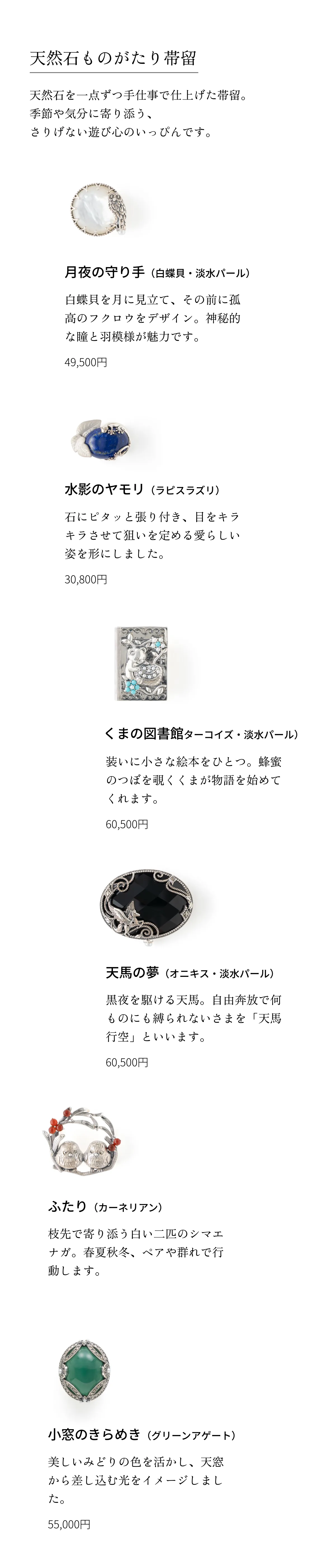 天然石ものがたり帯留 天然石を一点ずつ手仕事で仕上げた帯留。季節や気分に寄り添う、さりげない遊び心のいっぴんです。 月夜の守り手（白蝶貝・淡水パール）白蝶貝を月に見立て、その前に孤高のフクロウをデザイン。神秘的な瞳と羽模様が魅力です。49,500円 くまの図書館（ターコイズ・淡水パール）装いに小さな絵本をひとつ。蜂蜜のつぼを覗くくまが物語を始めてくれます。60,500円 ふたり（カーネリアン）枝先で寄り添う白い二匹のシマエナガ。春夏秋冬、ペアや群れで行動します。41,800円 水影のヤモリ（ラピスラズリ）石にピタッと張り付き、目をキラキラさせて狙いを定める愛らしい姿を形にしました。30,800円 天馬の夢（オニキス・淡水パール）黒夜を駆ける天馬。自由奔放で何ものにも縛られないさまを「天馬行空」といいます。60,500円 小窓のきらめき（グリーンアゲート）美しいみどりの色を活かし、天窓から差し込む光をイメージしました。55,000円