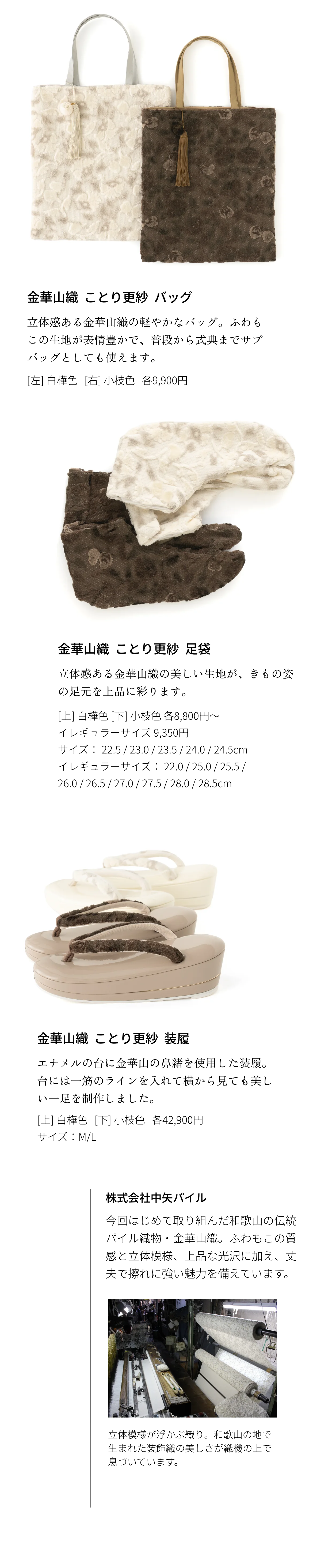 金華山織  ことり更紗 バッグ 立体感ある金華山織の軽やかなバッグ。ふわもこの生地が表情豊かで、普段から式典までサブバッグとしても使えます。[左] 白樺色 [右] 小枝色 各9,900円　金華山織 ことり更紗 足袋 立体感ある金華山織の美しい生地が、きもの姿の足元を上品に彩ります。[上] 白樺色 [下] 小枝色 各8,800円～ イレギュラーサイズ 9,350円 サイズ： 22.5 / 23.0 / 23.5 / 24.0 / 24.5cm イレギュラーサイズ： 22.0 / 25.0 / 25.5 / 26.0 / 26.5 / 27.0 / 27.5 / 28.0 / 28.5cm　金華山織 ことり更紗 装履 エナメルの台に金華山の鼻緒を使用した装履。台には一筋のラインを入れて横から見ても美しい一足を制作しました。[上] 白樺色 [下] 小枝色 各42,900円 サイズ：M/L