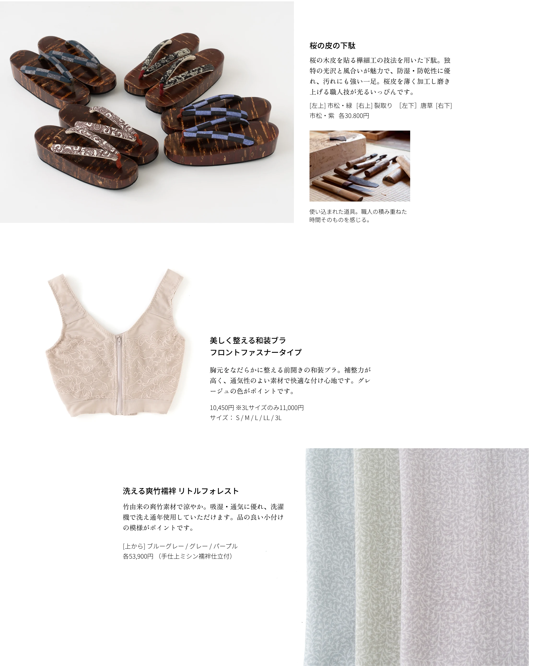 桜の皮の下駄 桜の木皮を貼る樺細工の技法を用いた下駄。独特の光沢と風合いが魅力で、防湿・防乾性に優れ、汚れにも強い一足。桜皮を薄く加工し磨き上げる職人技が光るいっぴんです。[左上] 市松・緑 [右上] 裂取り ［左下］唐草  [右下] 市松・紫 各30.800円　美しく整える和装ブラ フロントファスナータイプ 胸元をなだらかに整える前開きの和装ブラ。補整力が高く、通気性のよい素材で快適な付け心地です。グレージュの色がポイントです。10,450円 ※3Lサイズのみ11,000円 サイズ： S / M / L / LL / 3L　洗える爽竹襦袢 リトルフォレスト 竹由来の爽竹素材で涼やか。吸湿・通気に優れ、洗濯機で洗え通年使用していただけます。品の良い小付けの模様がポイントです。[上から] ブルーグレー / グレー / パープル　各53,900円 （手仕上ミシン襦袢仕立付）