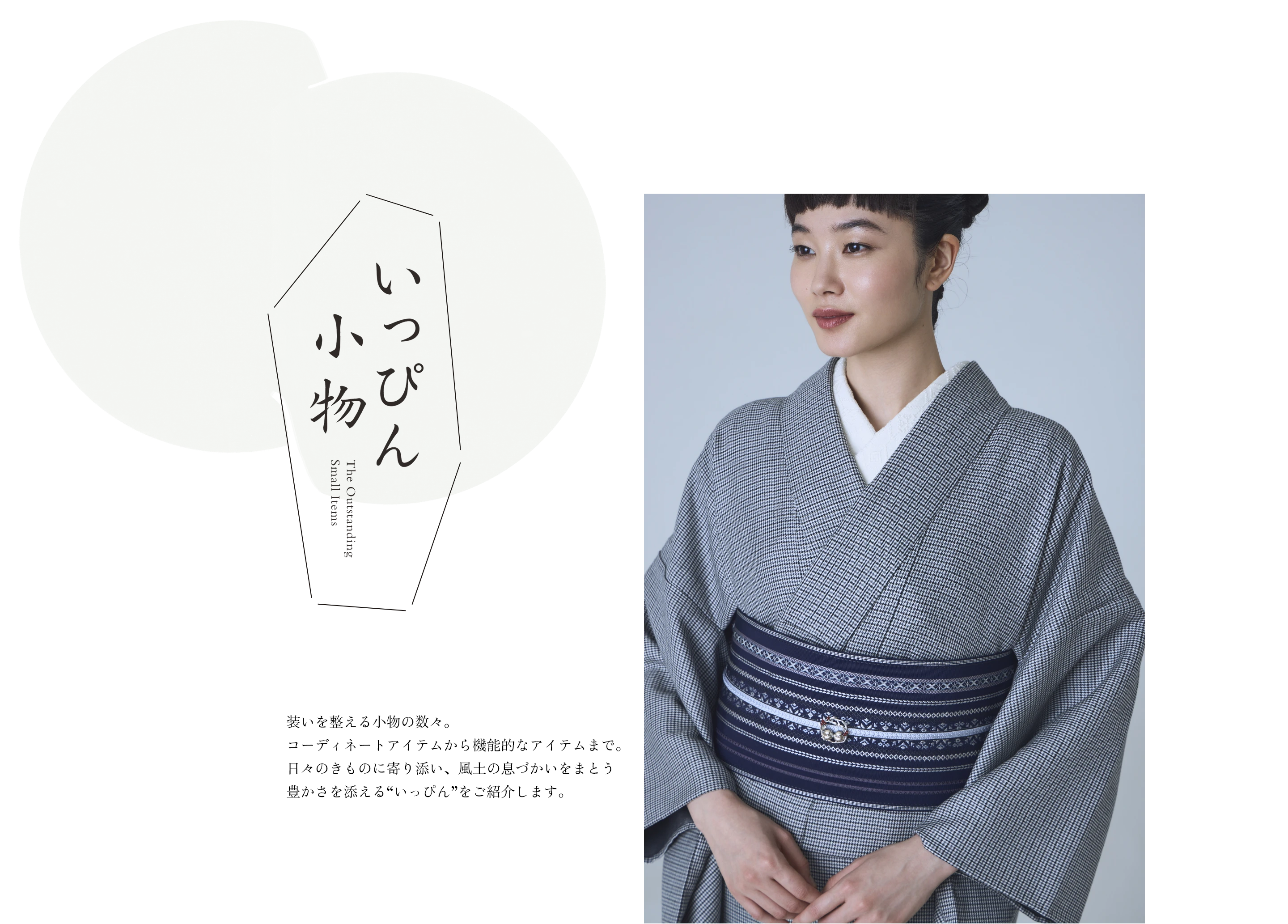 いっぴん小物 装いを整える小物の数々。コーディネートアイテムから機能的なアイテムまで。日々のきものに寄り添い、風土の息づかいをまとう豊かさを添える“いっぴん”をご紹介します。