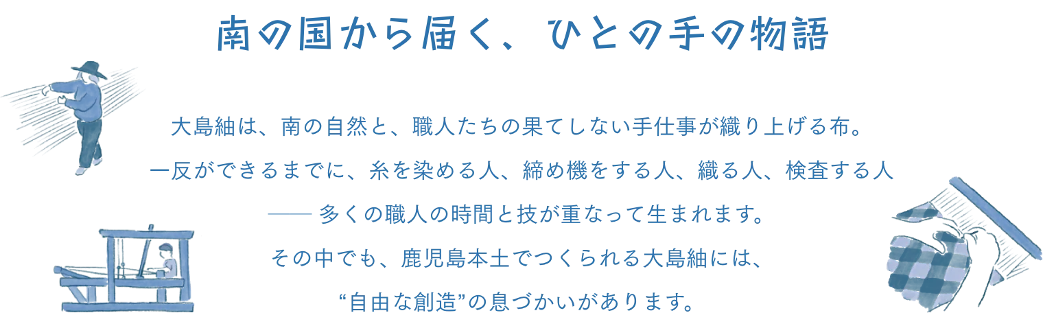 南の国から届く、ひとの手の物語 大島紬は、南の自然と、職人たちの果てしない手仕事が織り上げる布。 一反ができるまでに、糸を染める人、締め機をする人、織る人、検査する人── 多くの職人の時間と技が重なって生まれます。その中でも、鹿児島本土でつくられる大島紬には、“自由な創造”の息づかいがあります。