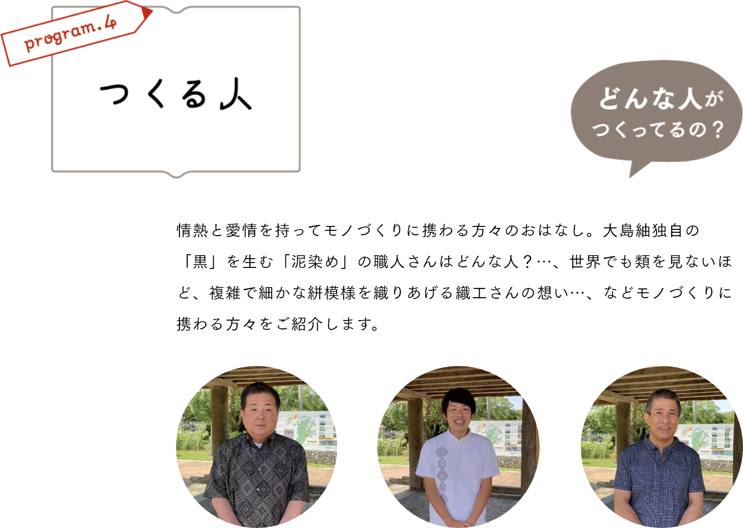 つくる人　情熱と愛情を持ってモノづくりに携わる方々のおはなし。大島紬独自の「黒」を生む「泥染め」の職人さんはどんな人？…、世界でも類を見ないほど、複雑で細かな絣模様を織りあげる織工さんの想い…、などモノづくりに携わる方々をご紹介します。