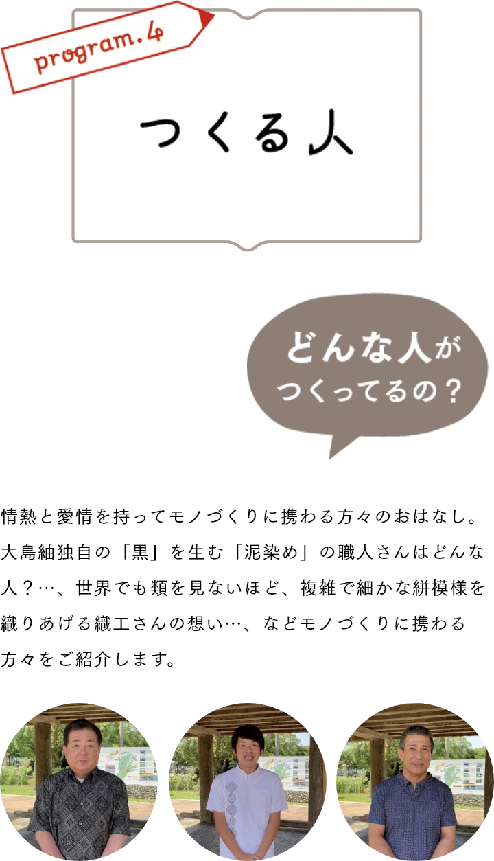 つくる人　情熱と愛情を持ってモノづくりに携わる方々のおはなし。大島紬独自の「黒」を生む「泥染め」の職人さんはどんな人？…、世界でも類を見ないほど、複雑で細かな絣模様を織りあげる織工さんの想い…、などモノづくりに携わる方々をご紹介します。