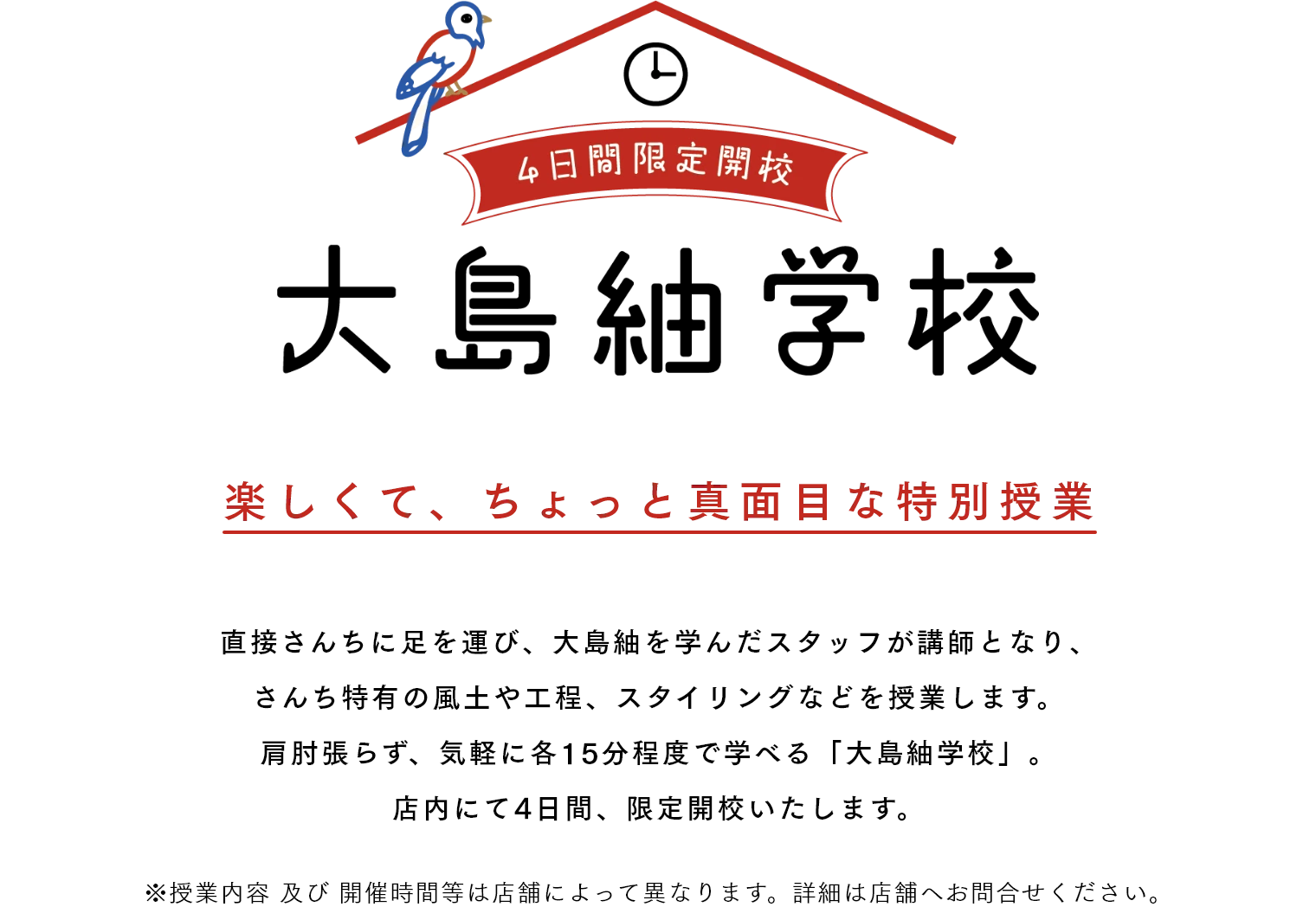 大島紬学校 4日間限定開校 楽しくて、ちょっと真面目な特別授業 直接さんちに足を運び、大島紬を学んだスタッフが講師となり、さんち特有の風土や工程、スタイリングなどを授業します。肩肘張らず、気軽に各15分程度で学べる「大島紬学校」。店内にて4日間、限定開校いたします。 ※授業内容 及び 開催時間等は店舗によって異なります。詳細は店舗へお問合せください。