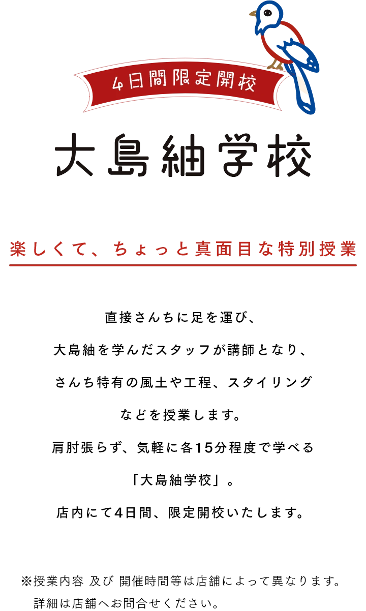 大島紬学校 4日間限定開校 楽しくて、ちょっと真面目な特別授業 直接さんちに足を運び、大島紬を学んだスタッフが講師となり、さんち特有の風土や工程、スタイリングなどを授業します。肩肘張らず、気軽に各15分程度で学べる「大島紬学校」。店内にて4日間、限定開校いたします。 ※授業内容 及び 開催時間等は店舗によって異なります。詳細は店舗へお問合せください。