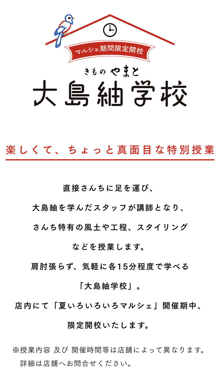 大島紬学校 楽しくて、ちょっと真面目な特別授業 直接さんちに足を運び、大島紬を学んだスタッフが講師となり、さんち特有の風土や工程、スタイリングなどを授業します。肩肘張らず、気軽に各15分程度で学べる「大島紬学校」。店内にて「夏いろいろいろマルシェ」開催期中、限定開校いたします。