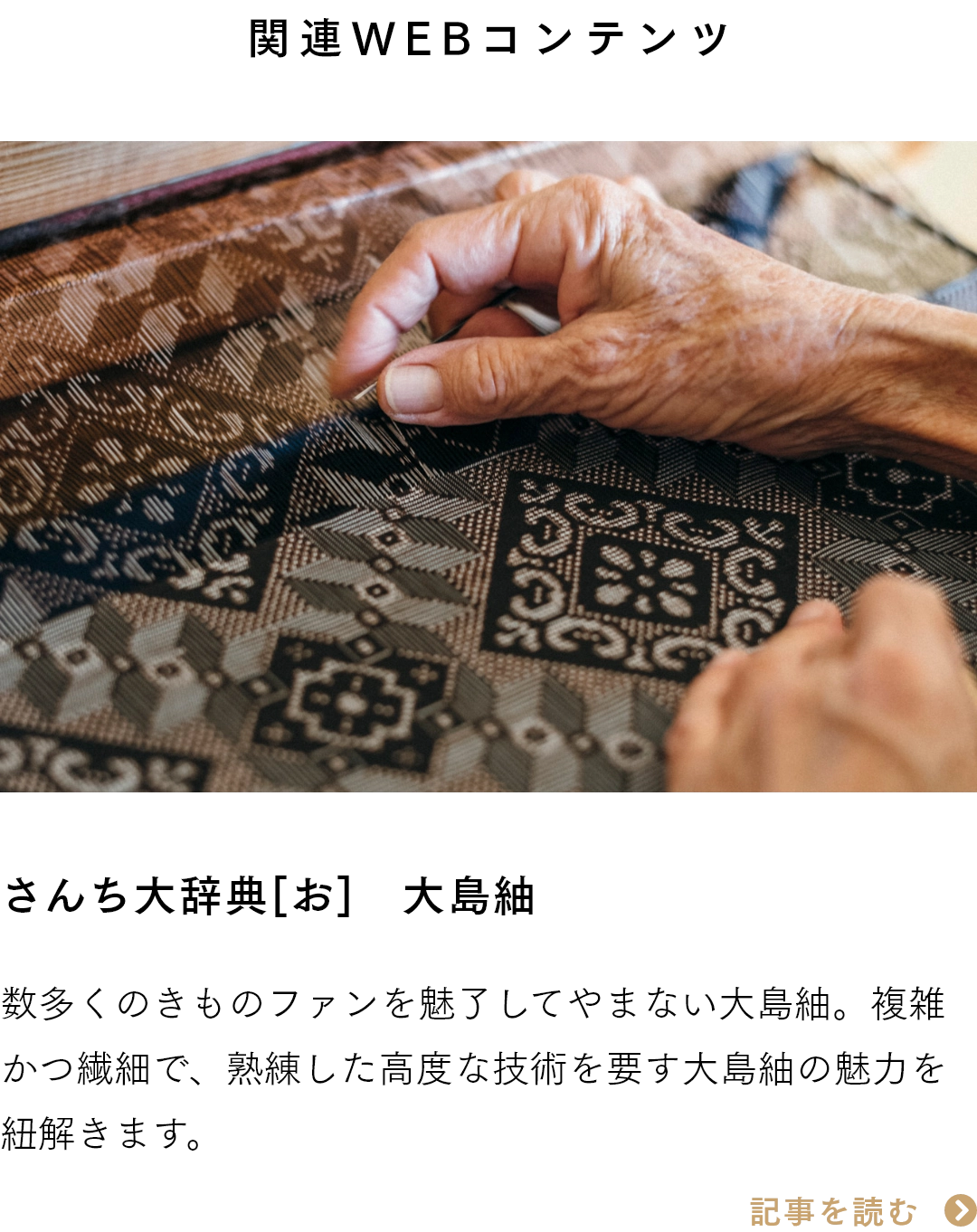 関連WEBコンテンツ　さんち大辞典[お]　大島紬 数多くのきものファンを魅了してやまない大島紬。複雑かつ繊細で、熟練した高度な技術を要す大島紬の魅力を紐解きます。