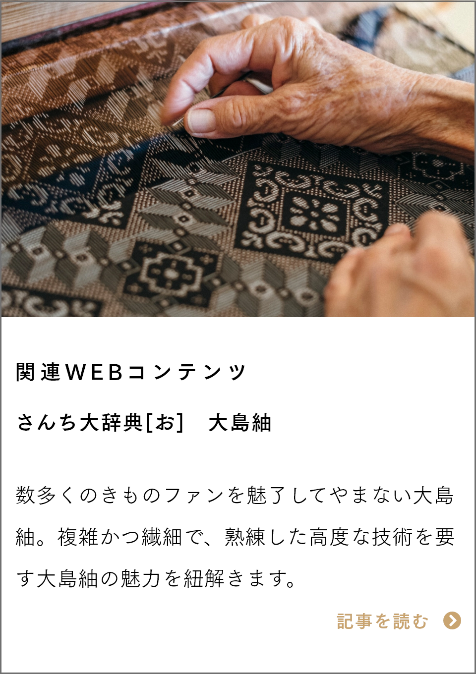 関連WEBコンテンツ　さんち大辞典[お]　大島紬 数多くのきものファンを魅了してやまない大島紬。複雑かつ繊細で、熟練した高度な技術を要す大島紬の魅力を紐解きます。