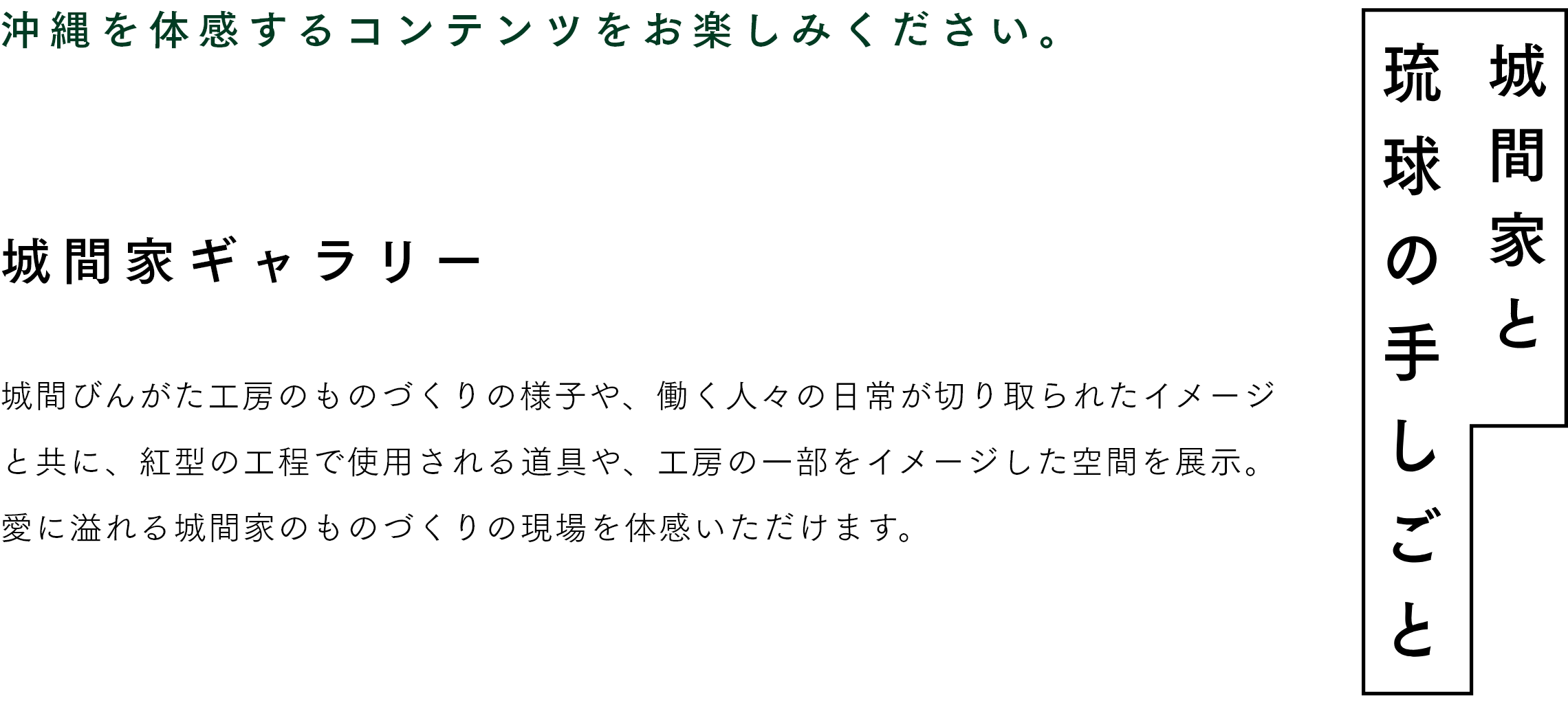 城間家と琉球の手しごと　沖縄を体感するコンテンツをお楽しみください。　城間家ギャラリー 城間びんがた工房のものづくりの様子や、働く人々の日常が切り取られたイメージと共に、紅型の工程で使用される道具や、工房の一部をイメージした空間を展示。愛に溢れる城間家のものづくりの現場を体感いただけます。