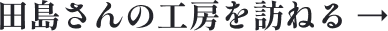 田島さんの工房を訪ねる →